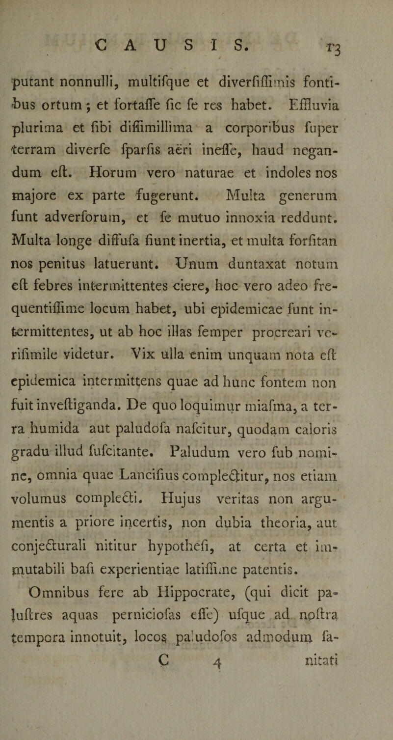 r3 putant nonnulli, multifque et diverfiffimis fonti¬ bus ortum ; et fortafle fic fe re-s habet. Effluvia plurima et fibi diffimillima a corporibus fuper terram diverfe fparfis aeri inefle, haud negan¬ dum eft. Horum vero naturae et indoles nos majore ex parte fugerunt. Multa generum funt adverforum, et fe mutuo innoxia reddunt. Multa longe diffufa fiunt inertia, et multa forfitan nos penitus latuerunt. Unum duntaxat notum eft febres intermittentes ciere, hoc vero adeo fre- quentiffime locum habet, ubi epidemicae funt in¬ termittentes, ut ab hoc illas femper procreari ve- rifimile videtur. Vix ulla enim unquam nota eft epidemica intermittens quae ad hunc fontem non fuitinveftiganda. De quo loquimur miafma, a ter¬ ra humida aut paludofa nafcitur, quodam caloris gradu illud fufcitante. Paludum vero fub nomi¬ ne, omnia quae Lancifius complebitur, nos etiam volumus complecti. Hujus veritas non argu¬ mentis a priore incertis, non dubia theoria, aut conjedturali nititur hypothefi, at certa et im¬ mutabili bafi experientiae latiftime patentis. Omnibus fere ab Hippocrate, (qui dicit pa» luftres aquas perniciofas dfe) ufque ad npftra tempora innotuit, locos paludofos admodum fa- C mtati 4