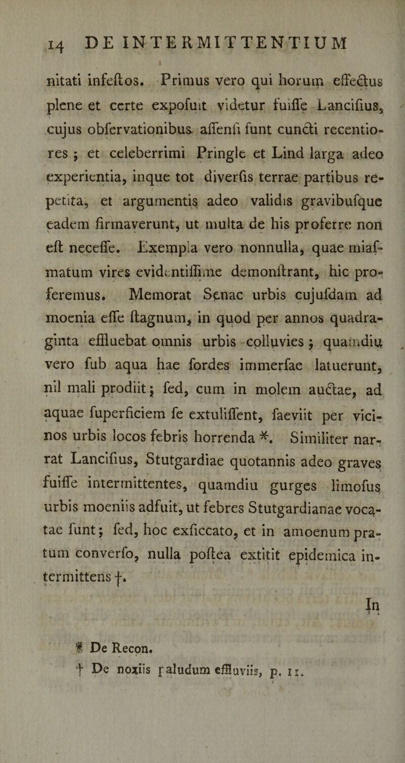 i nitati infeftos. Primus vero qui horum eifedus plene et certe expofuit videtur fuiffe Lancifiuss cujus obfervationibus* afflenti funt cuncli recentio- res ; et celeberrimi Pringle et Lind larga adeo experientia, inque tot diverfis terrae partibus re¬ petita, et argumentis adeo validis gravibufque eadem firmaverunt, ut multa de his proferre non eft neceffe. Exeinpia vero nonnulla, quae miaf» matum vires evidentiilime demonitrant, hic pro¬ feremus. Memorat Senae urbis cujufdam ad moenia effe ftagnum, in quod per annos quadra¬ ginta effluebat omnis urbis colluvies ; quamdiu vero fub aqua hae fordes immerfae latuerunt, nil mali prodiit ; fed, cum in molem audae, ad aquae fuperficiem fe extuliffent, faeviit per vici¬ nos urbis locos febris horrenda Similiter nar¬ rat Lancifius, Stutgardiae quotannis adeo graves fuiffe intermittentes, quamdiu gurges limofus urbis moeniis adfuit, ut febres Stutgardianae voca¬ tae funt; fed, hpc exficcato, et in amoenum pra¬ tum converfo, nulla poffea extitit epidemica in¬ termittens f. In J 4 I De Recon. t De notiis f aludum effluviis, p, u.