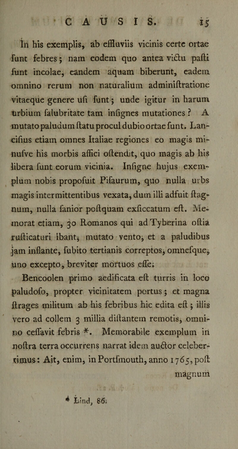 i »• Iri his exemplis, ab effluviis vicinis certe ortae funt febres; nam eodem quo antea vidtu pafti funt incolae, eandem aquam biberunt, eadem omnino rerum non naturalium adminiflratione vitaeque genere ufi funt; unde igitur in harum urbium falubritate tam infignes mutationes ? A mutato paludum flatu procul dubio ortae funt. Lan¬ cibus etiam omnes Italiae regiones eo magis mi- nufve his morbis affici oflendit, quo magis ab his libera funt eorum vicinia. Infigne hujus exem¬ plum nobis propofuit Pifaurum, quo nulla urbs magis intermittentibus vexata, dum illi adfuit flag- num, nulla fanior poflquam exficcatum efl. Me¬ morat etiam, 30 Romanos qui adTyberina oflia ruflicaturi ibant* mutato vento, et a paludibus jam inflante, fubito tertianis correptos, omnefque, uno excepto, breviter mortuos effe; Bencoolen primo aedificata efl turris in loco paludofo, propter vicinitatem portus; et magna flrages militum ab his febribus hic edita efl; illis vero ad collem 3 millia diflantem remotis, omni¬ no ceffavit febris *. Memorabile exemplum in noflra terra occurrens narrat idem audior celeber¬ rimus: Ait, enim, in Portfmouth, anno 1765, poft magnum * Lind, 86;