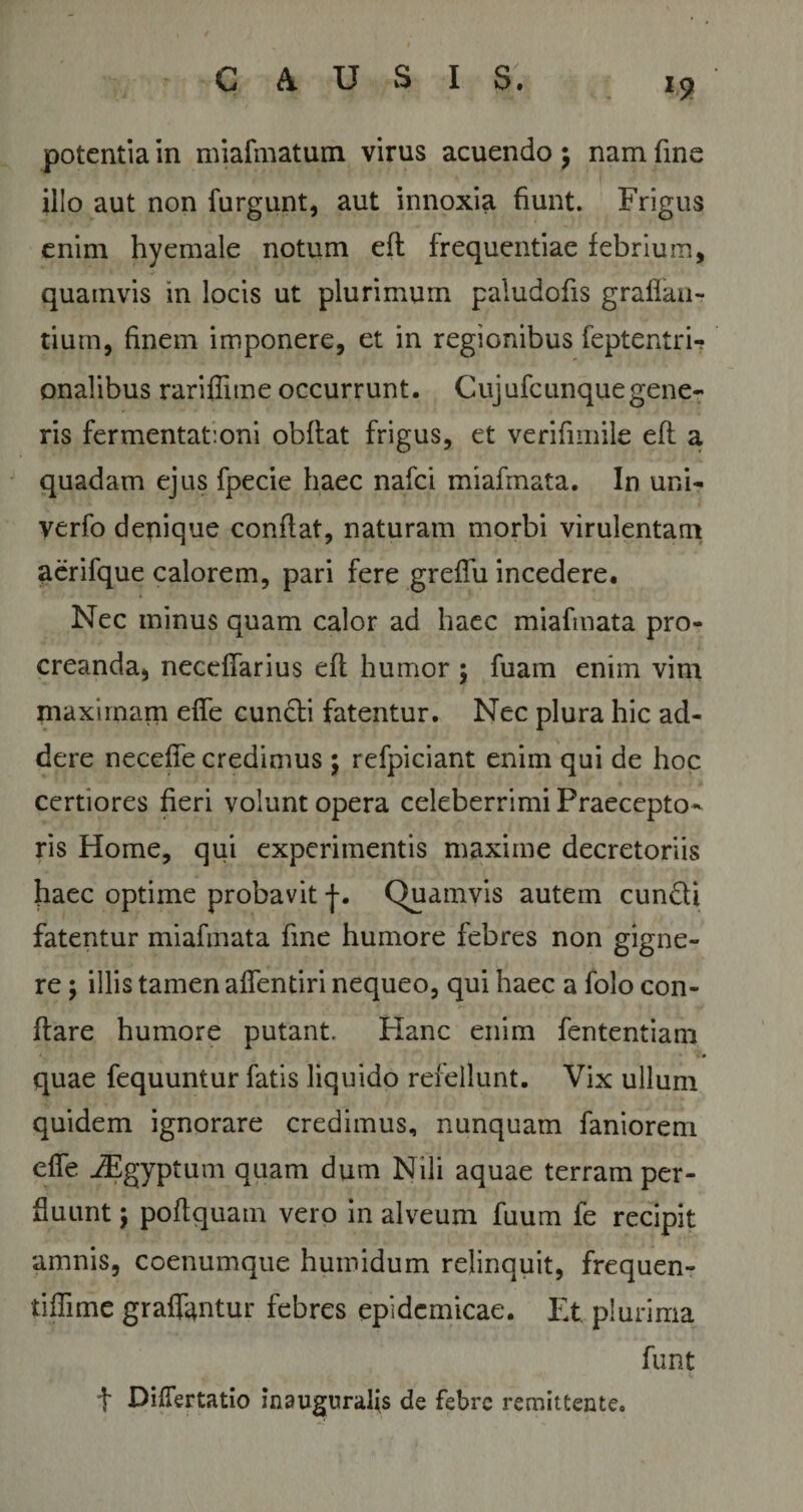 potentia in miafmatum virus acuendo $ nam fme illo aut non furgunt, aut innoxia fiunt. Frigus enim hyemale notum eft frequentiae febrium, quamvis in locis ut plurimum paiudofis graffan- tiurn, finem imponere, et in regionibus feptentri-? onalibus rariffitne occurrunt. Cujufcunquegene¬ ris fermentat:oni obflat frigus, et verifimile eft a quadam ejus fpecie haec nafci miafmata. In uni- verfo denique conflat, naturam morbi virulentam aerifque calorem, pari fere greffu incedere. Nec minus quam calor ad haec miafmata pro¬ creanda, neceffarius eft humor ; fuam enim vim maximam effe cuncti fatentur. Nec plura hic ad¬ dere neceffe credimus ; refpiciant enim qui de hoc certiores fieri volunt opera celeberrimi Praecepto¬ ris Home, qui experimentis maxime decretoriis haec optime probavit |. Quamvis autem eundi fatentur miafmata fine humore febres non gigne¬ re ; illis tamen affentiri nequeo, qui haec a folo con¬ flare humore putant. Hanc enim fententiam quae fequuntur fatis liquido refellunt. Vix ullum quidem ignorare credimus, nunquam faniorem elfe iEgyptum quam dum Nili aquae terram per¬ fluunt j poflquam vero in alveum fuum fe recipit amnis, coenumque humidum relinquit, frequen- tifiime graffantur febres epidemicae. Et plurima funt t DifTertatio jnauguralfs de febre remittente.