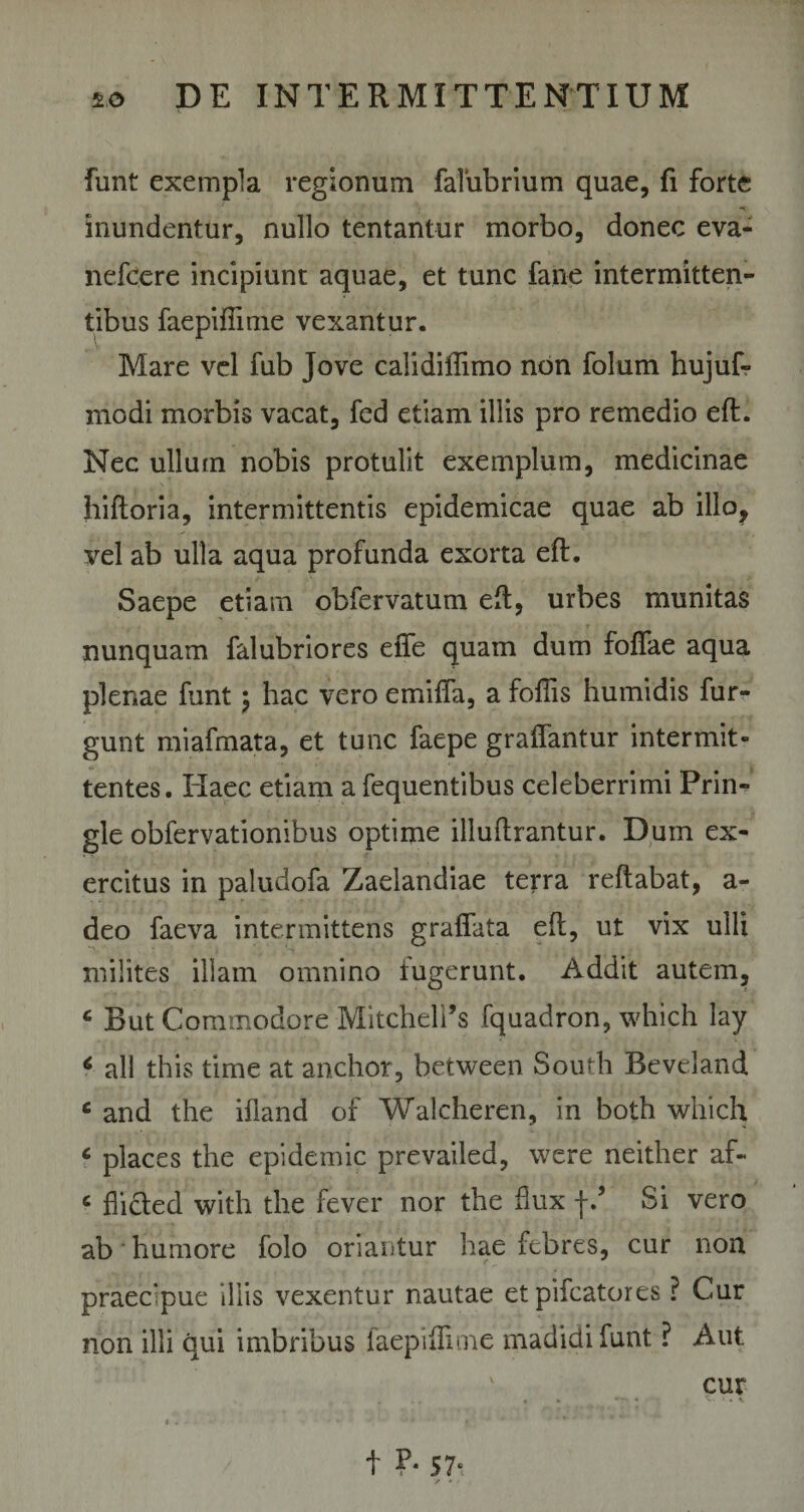 funt exempla regionum falubrium quae, fi forte inundentur, nullo tentantur morbo, donec eva- nefcere incipiunt aquae, et tunc fane intermitten¬ tibus faepiflime vexantur. Mare vel fub Jove calidillimo non folum hujuf- modi morbis vacat, fed etiam illis pro remedio eft. Nec ullum nobis protulit exemplum, medicinae hiftoria, intermittentis epidemicae quae ab illo, vel ab ulla aqua profunda exorta eft. Saepe etiam obfervatum eft, urbes munitas nunquam falubriores effe quam dum foffae aqua plenae funt j hac vero emiffa, a foflis humidis fur- gunt miafmata, et tunc faepe graffantur intermit¬ tentes. Haec etiam a fequentibus celeberrimi Prin- gle obfervationibus optime illuftrantur. Dum ex¬ ercitus in paludofa Zaelandiae terra reflabat, a- deo faeva intermittens graffata eft, ut vix ulli milites illam omnino fugerunt. Addit autem, c But Cominodore Mitcheli’s fquadron, which lay * all this time at anchor, between South Beveland c and the ifland of Walcheren, in both which c places the epidemic prevailed, were neither af~ c flicted with the fever nor the flux f.’ Si vero ab humore folo oriantur hae febres, cur non praecipue illis vexentur nautae etpifcatores ? Cur non illi qui imbribus faepiflime madidi funt ? Aut cur t ?* 5 1-