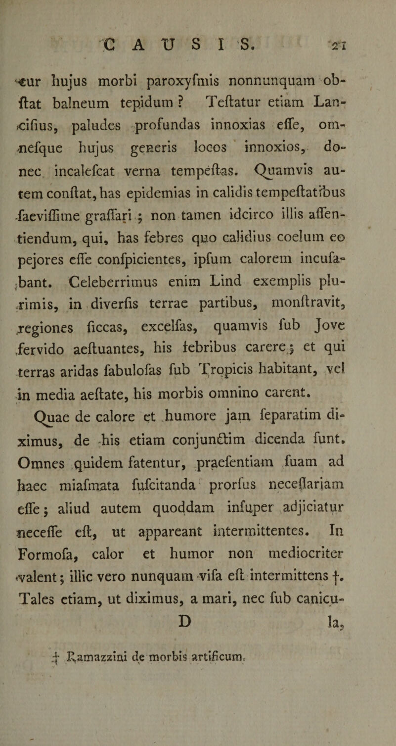 ■eur hujus morbi paroxyfmis nonnunquam ob- ftat balneum tepidum ? Teftatur etiam Lan¬ cibus, paludes profundas innoxias ede, om- mefque hujus generis loeos innoxios, do¬ nec incalefcat verna tempeflas. Quamvis au¬ tem conflat, has epidemias in calidis tempeftatrbus •faeviflime graffari ; non tamen idcirco illis affen- tiendum, qui, has febres quo calidius coelum eo pejores effe confpicientes, ipfum calorem incufa- ;bant. Celeberrimus enim Lind exemplis plu¬ rimis, in diverfis terrae partibus, monflravit, .regiones ficcas, excelfas, quamvis fub Jove fervido aefluantes, his tebribus carere 5 et qui terras aridas fabulofas fub I ropicis habitant, vel in media aeflate, his morbis omnino carent. Quae de calore et humore jain feparatim di¬ ximus, de Lis etiam conjun&amp;im dicenda funt. Omnes quidem fatentur, praefentiam fuam ad haec miafmata fufcitanda prorfus neceflariam effe; aliud autem quoddam infuper adjiciatur necefie eft, ut appareant intermittentes. In Formofa, calor et humor non mediocriter «valent; illic vero nunquam vifa efl intermittens f. Tales etiam, ut diximus, a mari, nec fub canicu- D Ia, f Ramazziai de morbis artificum.