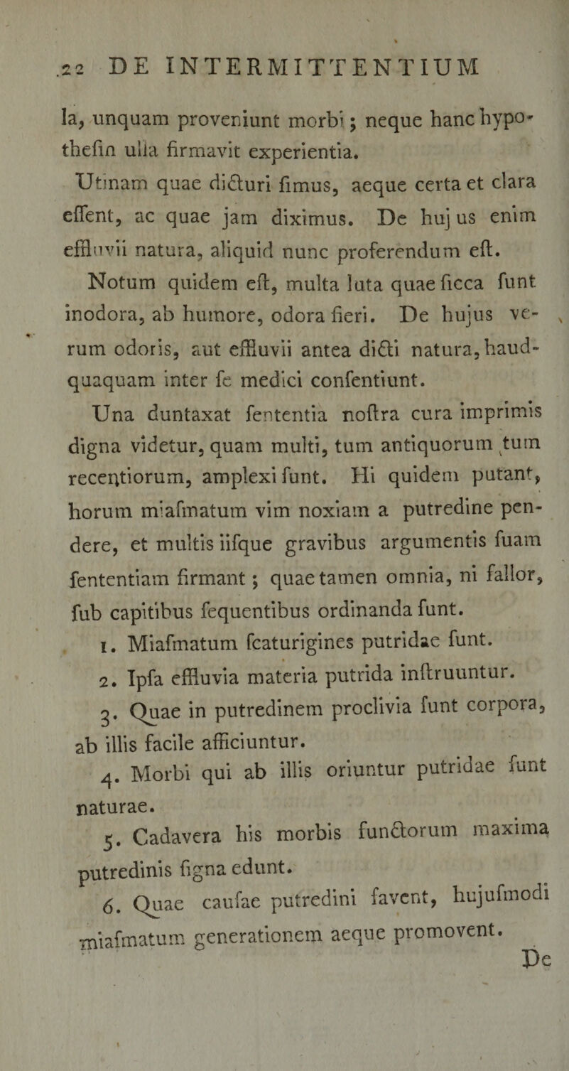 la, unquam proveniunt morbi; neque hanc hypo thefin ulla firmavit experientia* Utmam quae diduri fimus, aeque certa et clara effent, ac quae jam diximus. De huj us enim effluvii natura, aliquid nunc proferendum eft. Notum quidem eft, multa luta quaeficca funt inodora, ab humore, odora fieri. De hujus ve- x rum odoris, aut effluvii antea didi natura, haud- quaquam inter fe medici confentiunt. Una duntaxat lententia nofira cura imprimis digna videtur, quam multi, tum antiquorum tum recentiorum, amplexi funt. Hi quidem putant, horum miafmatum vim noxiam a putredine pen¬ dere, et multis iifque gravibus argumentis fuam fententiam firmant; quae tamen omnia, ni fallor, fub capitibus fequentibus ordinanda funt. 1. Miafmatum fcaturigines putridae funt. 2. Ipfa effluvia materia putrida inllruuntur. g. Quae in putredinem proclivia funt corpora, ab illis facile afficiuntur. 4. Morbi qui ab illis oriuntur putridae funt naturae. Cadavera his morbis fundorum maxima putredinis figna edunt. 6. Quae caufae putredini favent, hujufmodi miafmatum generationem aeque promovent. Pc j