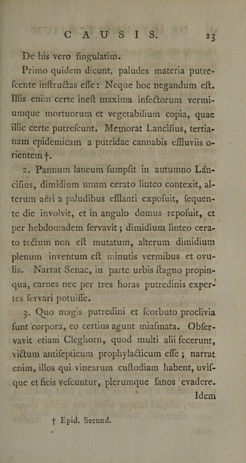De his vero fingulatim. Primo quidem dicunt, paludes materia putre- fcente inftrudas e fle: Neque hoc negandum efl:. Illis enim certe inefl maxima infedorum vermi¬ umque mortuorum et vegetabilium copia, quae illic certe putrefcunt. Memorat Lancifius, tertia¬ nam epidemicam a putridae cannabis effluviis o- rientem j*. 2. Pannum laneum fumpfit in autumno Lan- ciflus, dimidium unum cerato linteo contexit, al¬ terum aeri a paludibus efflanti expofuit, fequen- te die involvit, et in angulo domus repofuit, et per hebdomadem fervavit; dimidium linteo cera¬ to te&amp;um non efl mutatum, alterum dimidium plenum inventum efl minutis vermibus et ovu« lis. Narrat Senae, in parte urbis flagno propin¬ qua, carnes nec per tres horas putredinis exper¬ tes fervari potuifle. 3. Quo magis putredini et fcorbuto proclivia funt corpora, eo certius agunt miafmata. Obfer- vavit etiam Cleghorn, quod multi alii fecerunt, vi&amp;um antifepticum prophyla&amp;icum efle ; narrat enim, illos qui vinearum cuftodiam habent, uvif- que et ficis vefcuntur, plerumque fanos evadere. Idem f Epid. Secund.