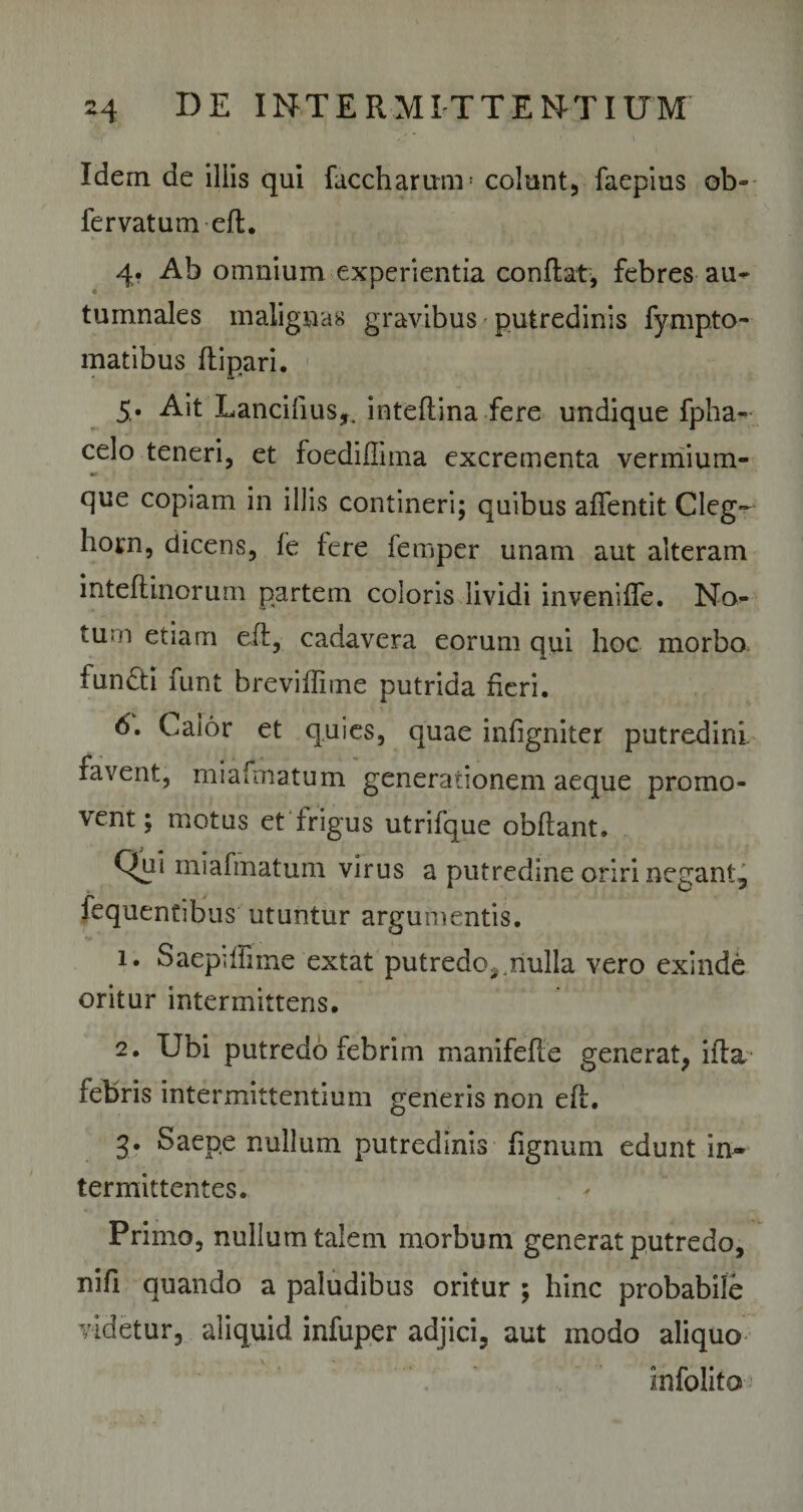 Idem de iliis qui faccharum: colunt, faepius ob-- iervatum eft. 4» Ab omnium experientia conflat, febres au-** tumnales malignas gravibus putredinis fympto- matibus ftipari. 5* Ait Lancibus^ inteflina fere undique fpha- celo teneri, et foediflima excrementa vermium- » que copiam in illis contineri; quibus affentit Cleg- horn, dicens, fe fere femper unam aut alteram inteftinorum partem coloris lividi inveniffe. No- tu;n etiam eft, cadavera eorum qui hoc morbo fundti funt breviffime putrida fieri. 6. Caior et quies, quae infigniter putredini, favent, miafmatum generationem aeque promo¬ vent; motus et frigus utrifque obflant. Qui miafmatum virus a putredine oriri negant, fequentibus utuntur argumentis. 1. SaepifFime extat putredo*,nulla vero exinde oritur intermitteris. 2. Ubi putredo febrim manifefte generat, ifta febris intermittentium generis non eft. 3. Saepe nullum putredinis fignum edunt in¬ termittentes. Primo, nullum talem morbum generat putredo, nifi quando a paludibus oritur ; hinc probabile videtur, aliquid infuper adjici, aut modo aliquo infolito