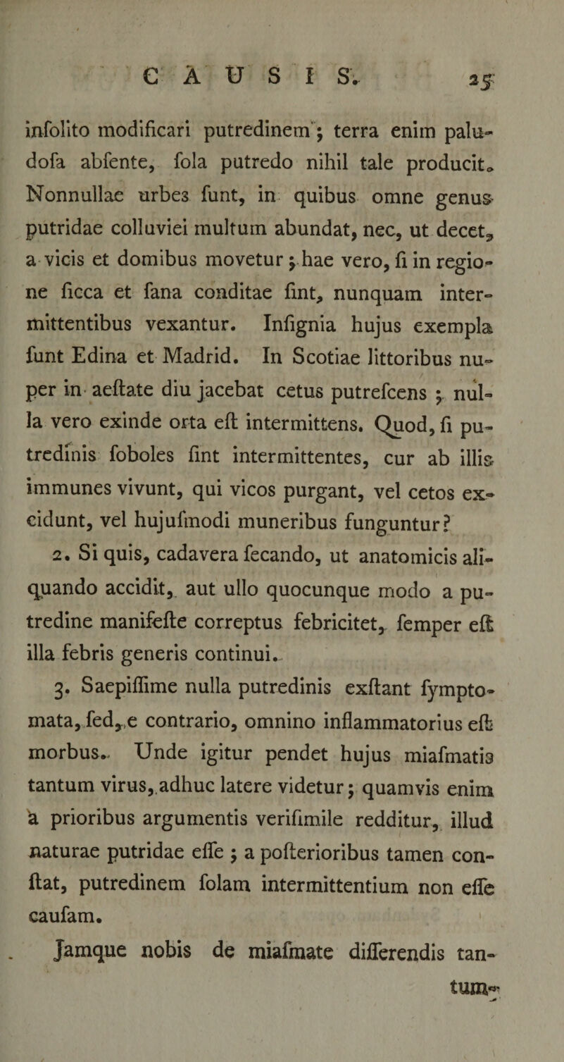 25- infolito modificari putredinem; terra enim palu- dofa abfente, fola putredo nihil tale producito Nonnullae urbes funt, in quibus omne genus putridae colluviei multum abundat, nec, ut decet^ a vicis et domibus movetur ; hae vero, fi in regio¬ ne ficca et fana conditae fint, nunquam inter¬ mittentibus vexantur. Infignia hujus exempla funt Edina et Madrid. In Scotiae littoribus nu~ / per in aeflate diu jacebat cetus putrefcens ; nul¬ la vero exinde orta efl intermittens. Quod, fi pu¬ tredinis foboles fint intermittentes, cur ab illis immunes vivunt, qui vicos purgant, vel cetos ex¬ cidunt, vel hujufmodi muneribus funguntur? 2. Si quis, cadavera fecando, ut anatomicis ali¬ quando accidit, aut ullo quocunque modo a pu¬ tredine manifefte correptus febricitet, femper efl illa febris generis continuis 3. Saepiffime nulla putredinis exflant fympto- mata,fed*,e contrario, omnino inflammatorius efb morbus.. Unde igitur pendet hujus miafmatia tantum virus,.adhuc latere videtur; quamvis enim 'a prioribus argumentis verifimile redditur, illud naturae putridae effe ; a poflerioribus tamen con¬ flat, putredinem folam intermittentium non effe caufam. Jamque nobis de miafmate differendis tan- tum«'