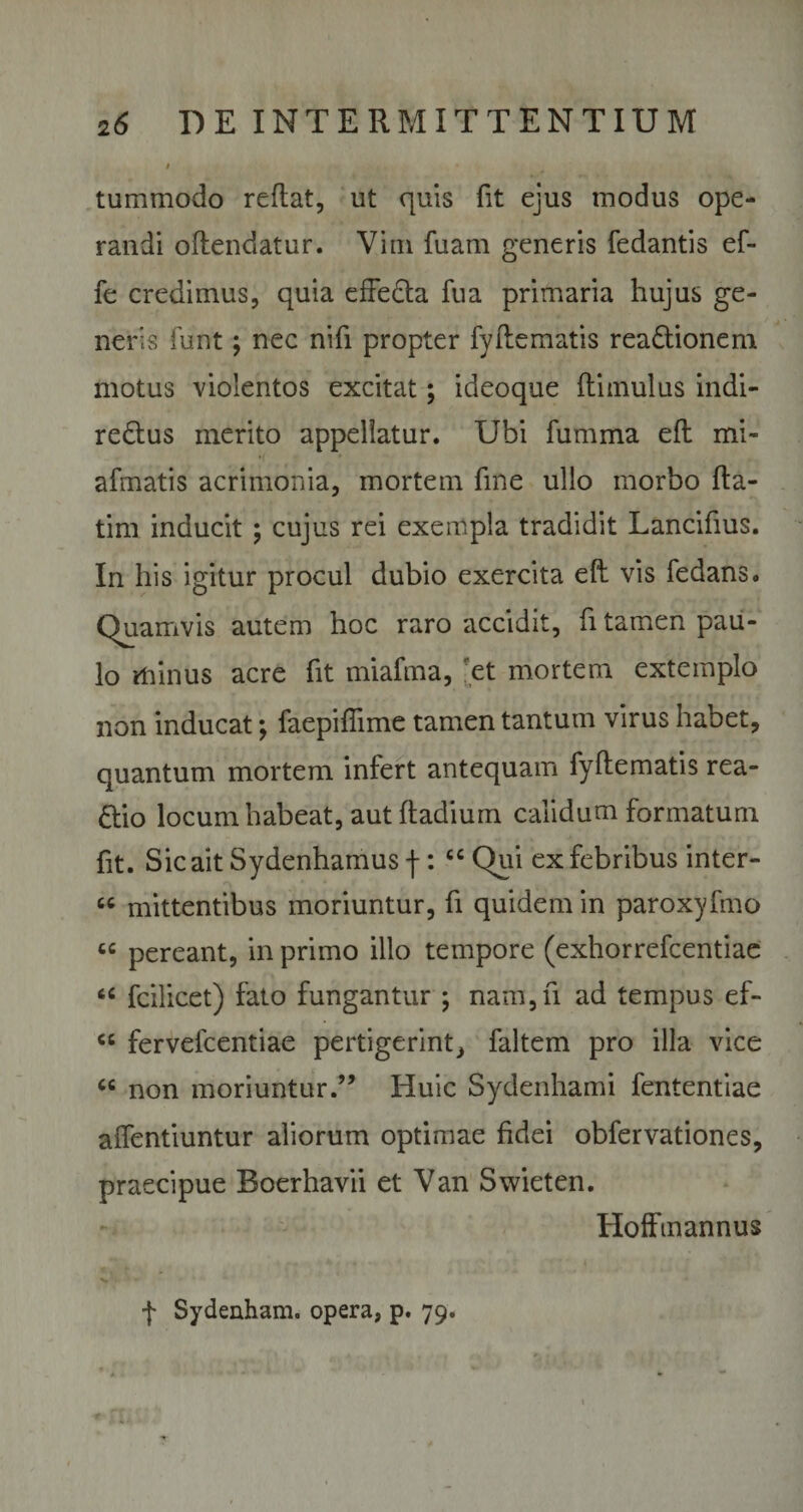 » , tummodo reflat, ut quis fit ejus modus ope¬ randi oflendatur. Vim fuam generis fedantis ef- fe credimus, quia effeda fu a primaria hujus ge¬ neris funt; nec nifi propter fy ile matis readionem motus violentos excitat; ideoque (limulus indi- redus merito appellatur. Uhi fumma efl mi- afmatis acrimonia, mortem fine ullo morbo fta- tim inducit ; cujus rei exempla tradidit Lancifius. In his igitur procul dubio exercita eft vis fedans. Quamvis autem hoc raro accidit, fi tamen pau¬ lo minus acre fit miafma, 'et mortem extemplo non inducat; faepiffime tamen tantum virus habet, quantum mortem infert antequam fyflematis rea- dio locum habeat, aut ftadium calidum formatum fit. Sic ait Sydenhamus j-: cc Qui ex febribus inter- « mittentibus moriuntur, fi quidem in paroxyfmo “ pereant, in primo illo tempore (exhorrefcentiae u fcilicet) fato fungantur ; nam,fi ad tempus ef- cc fervefcentiae pertigerint, faltem pro illa vice “ non moriuntur.” Huic Sydenhami fententiae alfentiuntur aliorum optimae fidei obfervationes, praecipue Boerhavii et Van Swieten. Hofftnannus f Sydenham. opera, p. 79.
