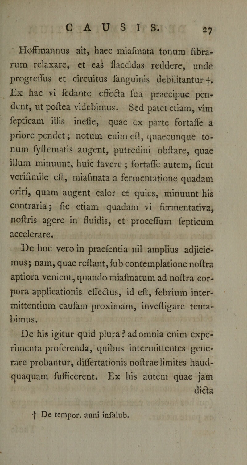 Hoffmannus ait, haec miafmata tonum fibra¬ rum relaxare, et eas flaccidas reddere, unde progreflus et circuitus fanguinis debilitantur f. Ex hac vi fedante efie&amp;a fua praecipue pen¬ dent, ut poftea videbimus. Sed patet etiam, vim fepticam illis inefle, quae ex parte fortafle a priore pendet; notum enim eft, quaecunque to¬ num fyftematis augent, putredini obftare, quae illum minuunt, huic favere ; fortafle autem, ficut verifimile efl, miafmata a fermentatione quadam oriri, quam augent calor et quies, minuunt his contraria; fic etiam quadam vi fermentativa, noftris agere in fluidis, et proceflum fepticum accelerare. De hoc vero in praefentia nil amplius adjicie¬ mus; nam, quae reflant, fub contemplatione noftra aptiora venient, quando miafmatum ad noftra cor¬ pora applicationis efle&amp;us, id eft, febrium inter¬ mittentium caufam proximam, inveftigare tenta- bimus. De his igitur quid plura? ad omnia enim expe¬ rimenta proferenda, quibus intermittentes gene¬ rare probantur, diflertationis noftrae limites haud- cjuaquam fufficerent. Ex his autem quae jam di£ta f De tempor. anni infalub.