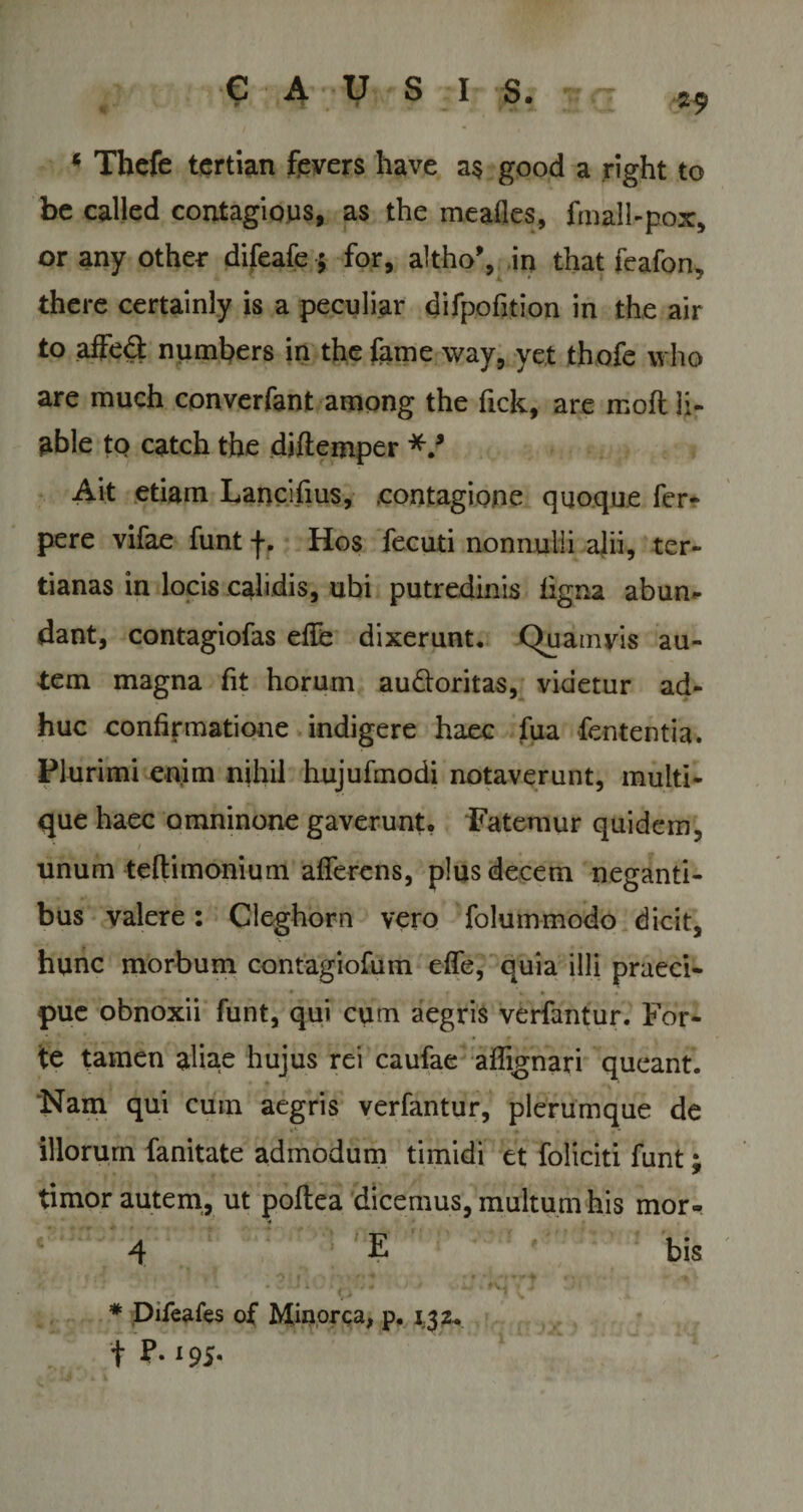 29 * Thefe tertian fevers have a$ good a right to bc called contagious, as the meafles, fmall-pox, or any other difeafe 5 for, altho’, in that feafon, there certainly is a peculiar difpofition in the air to affed numbers in the fame way, yet thofe who are much converfant among the fick, are moft li- able to catch the djflemper *.* Ait etiam Lancifius, .contagione quoque fer- pere vifae funt f. Hos fecuti nonnulli alii, ter¬ tianas in locis calidis, ubi putredinis ligna abun¬ dant, contagiofas elFe dixerunt. Quamvis au¬ tem magna fit horum au&amp;oritas, videtur ad¬ huc confirmatione indigere haec fua fententia. Plurimi enim nihil hujufmodi notaverunt, multi¬ que haec omninone gaverunt, Fatemur quidem, ' / ■ unum teflimonium afferens, plus decem neganti¬ bus valere: Cleghorn vero folummodo dicit, hunc morbum contagiofum effe, quia illi praeci¬ pue obnoxii funt, qui cum aegris verfantur. For¬ te tamen aliae hujus rei caufae aflignari queant. Nam qui cum aegris verfantur, plerumque de illorum fanitate admodum timidi et foliciti funt; timor autem, ut poftea dicemus, multum his mor- 4 E bis ! - - - V U * • :j+ 1 * u • ' 7 ' * Difeafes of Minor&lt;;a, p. 132, t P- ‘95-