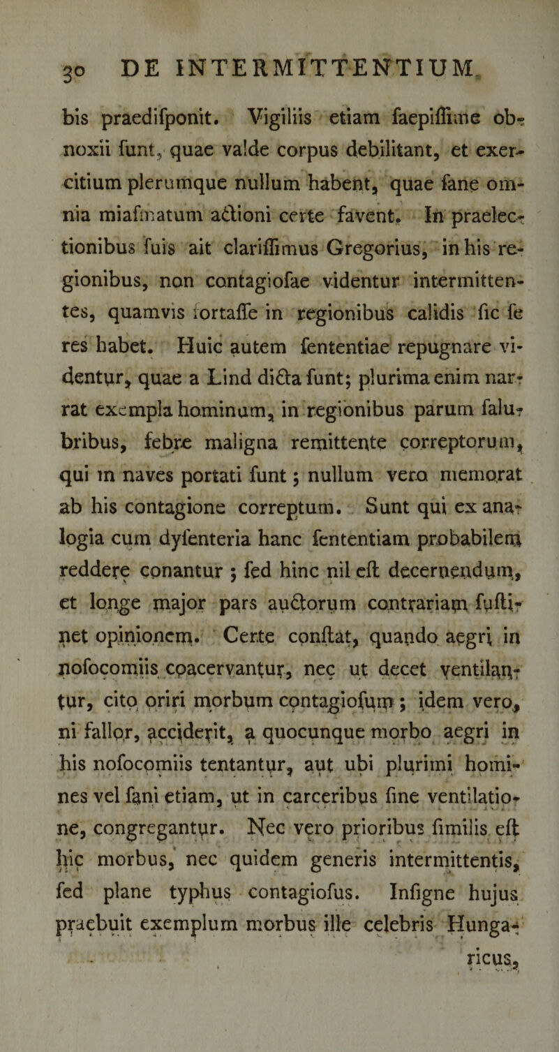bis praedifponit. Vigiliis etiam faepiffime ob¬ noxii funt, quae valde corpus debilitant, et exer¬ citium plerumque nullum habent, quae fane om¬ nia miafmatum adioni certe favent. In praelec¬ tionibus fuis ait clariflimus Gregorius, in his re¬ gionibus, non contagiofae videntur intermitten¬ tes, quamvis lortaffe in regionibus calidis fic fe res habet. Huic autem fententiae repugnare vi¬ dentur, quae a Lind didafunt; plurima enim nar¬ rat exempla hominum, in regionibus parum falur bribus, febre maligna remittente correptorum, qui m naves portati funt ; nullum vero memorat ab his contagione correptum. Sunt qui ex ana¬ logia cum dyfenteria hanc fententiam probabilem reddere conantur 5 fed hinc nil efl decernendum, et longe major pars audorum contrariam fuftir net opinionem. Certe conflat, quando aegri in nofocomiis coacervantur, nec ut decet yentilan- tur, cito oriri morbum contagiofum ; idem vero, ni fallor, acciderit, a quocunque morbo aegri in his nofocomiis tentantur, aut ubi plurimi homi¬ nes vel fani etiam, ut in carceribus fine ventilatio- ne, congregantur. Nec vero prioribus fimilis efl hic morbus, nec quidem generis intermittentis, fed plane typhus contagiofus. Infigne hujus praebuit exemplum morbus ille celebris Hunga* ncus.