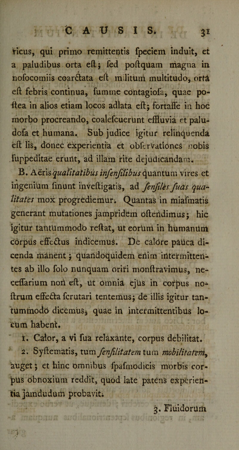 3* Heus, qui primo remittentis fpeciem induit, et a paludibus orta ell; fed poftquam magna in ♦ • * * , nofocomiis coar&amp;ata eft militum multitudo, ort&amp; eft febris continua, fumme cOntagiofa, quae po- ftea in alios etiam locos adlata eft; fortafle in hoc morbo procreando, coalefcuerunt effluvia et palu- dofa et humana. Sub judice igitur relinquenda eft lis, donec experientia et obfcrvationeS nobis .fuppeditae erunt, ad illam rite dtjudicandam. B. Aeris qualitatibus infenfitibus quantum vires et ingenium finunt inveftigatis, ad fenfiUs fnas qua- litates mox progrediemur; Quantas in miafmatis }' generant mutationes jampridem ofteiidimus; hic igitur tantummodo reftat, ut eorUrri ih humanUm corpus effe&amp;us indicemus. De caldre pauca di¬ cenda manent ; quandoquidem eriim intermitten¬ tes ab illo folo nunquam orifi monftravimUs, ne- ceifarium noh eft, ut omnia ejUs in corpus no- ftrum effe&amp;a ferutari tentemus; de illis igitur tan- tuminodb dicamus* quae iri intermittentibus lo¬ cum habent. 1. Calor, a vi fua relaxante, corpus debilitat. 2. Syftematis, tum fenfJitatejn tum mobilitatem, auget; et hinc omnibus fpafmodicis morbis cor- Jnis obnoxium reddit, quod late patens experien¬ tia jamdudum probavit; ■ 'j g. FiuidorUiii