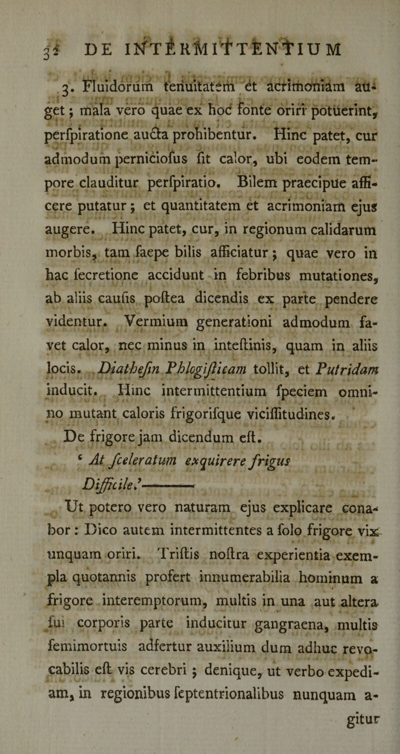 3i DE I^TiRMltTENtlU M ^ 'j ♦ , i i n , . fV/if WJI QlA^.-tfyrrMr- . ^ 1 ; 3. Fluidorum tenuitatem et acrimoniam au- get; mala vero quae ex hoc fonte oriri potuerint, perfpiratione au&amp;a prohibentur. Hinc patet, cur admodum perniciofus fit calor, ubi eodem tem¬ pore clauditur perfpiratio. Bilem praecipue affi¬ cere putatur; et quantitatem et acrimoniam ejus augere. Hinc patet, cur, in regionum calidarum morbis, tam faepe bilis afficiatur; quae vero in hac fecretione accidunt in febribus mutationes, ab aliis caufis poftea dicendis ex parte pendere videntur. Vermium generationi admodum fa¬ vet calor, nec minus in inteftinis, quam in aliis locis. Diathefin Phlogijlicam tollit, et Putridam inducit. Hinc intermittentium fpeciem omni¬ no mutant caloris frigorilque viciffitudines. De frigore jam dicendum eft. 6 At fceleratum exquirere frigus Difficile— Ut potero vero naturam ejus explicare cona* bor: Dico autem intermittentes a folo frigore vix unquam oriri. Triftis noftra experientia exem¬ pla quotannis profert innumerabilia hominum a frigore interemptorum, multis in una aut altera fui corporis parte inducitur gangraena, multis femimortuis adfertur auxilium dum adhuc revo¬ cabilis eft vis cerebri 5 denique, ut verbo expedi¬ am, in regionibus feptentrionalibus nunquam a- gitur