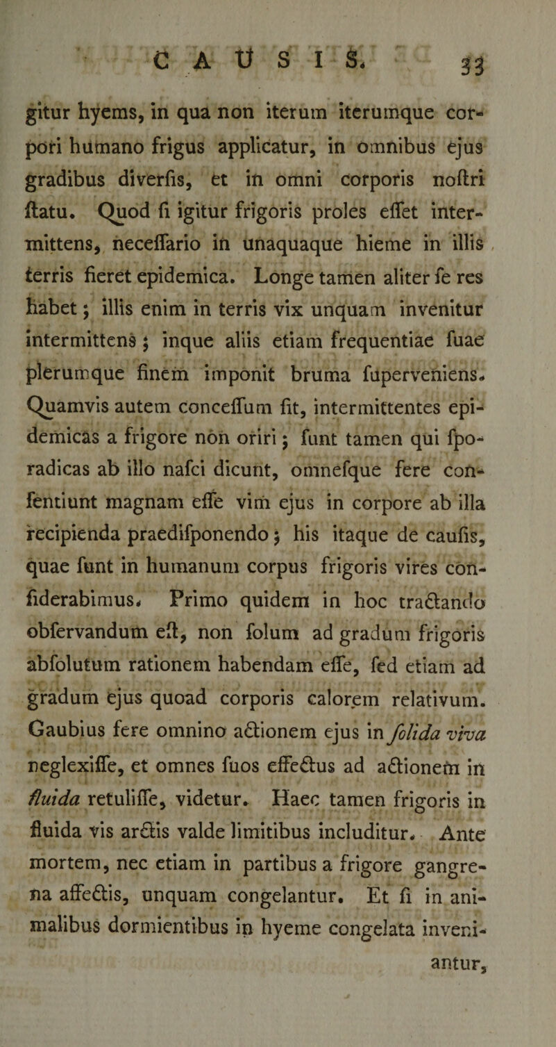 gitur hyems, in qua non iterum iterumque cor¬ pori humano frigus applicatur, in omnibus ejus gradibus diverfis, et in omni corporis noftri flatu. Quod fi igitur frigoris proles edet inter¬ mittens, neceffario in unaquaque hieme in illis terris fieret epidemica. Longe tamen aliter fe res habet \ illis enim in terris vix unquam invenitur intermittens $ inque aliis etiam frequentiae fuae plerumque finem imponit bruma fuperveniens* Quamvis autem conceffum fit, intermittentes epi¬ demicas a frigore non oriri ; funt tamen qui fpo- radicas ab illo nafci dicunt, omnefque fere con- fentiunt magnam effe vim ejus in corpore ab illa recipienda praedifponendo; his itaque de caufis, quae funt in humanum corpus frigoris vires con- fiderabimus* Primo quidem in hoc tra&amp;ando obfervandum eft, non folum ad gradum frigoris abfolutum rationem habendam effe, fed etiam ad gradum ejus quoad corporis calorem relativum. Caubius fere omnino actionem ejus in /olida viva neglexifie, et omnes fuos effedus ad adionetn in fluida retulifle, videtur* Haec tamen frigoris in fluida vis ar£lis valde limitibus includitur* Ante mortem, nec etiam in partibus a frigore gangre¬ na affe&amp;is, unquam congelantur. Et fi in ani¬ malibus dormientibus in hyeme congelata inveni¬ antur,