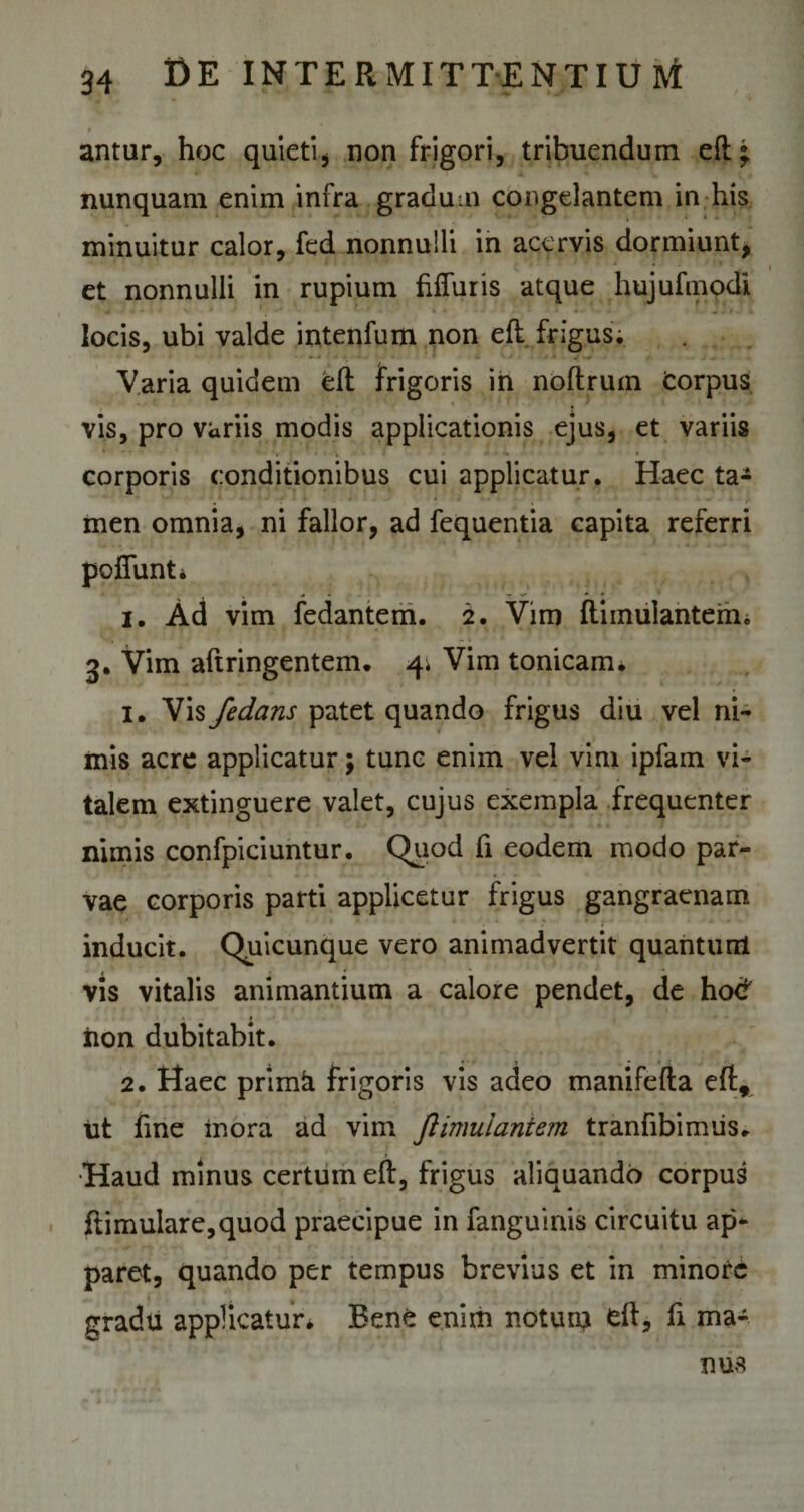 I antur, hoc quieti* non frigori, tribuendum eft • nunquam enim infra gradum congelantem in his minuitur calor, fed nonnulli in acervis dormiunt, et nonnulli in rupium Muris atque hujufmodi locis, ubi valde intenfum non ell frigus; Varia quidem eft frigoris in noftrum Corpus vis, pro variis modis applicationis ejus, et variis corporis conditionibus cui applicatur. Haec ta¬ men omnia, ni fallor, ad fequentia capita referri poffunti i. Ad vim fedantem. 2. Vim ftiinulantem, 3. Vim aftringentem. 4* Vim tonicam. 1. Ws Jedans patet quando frigus diu vel ni¬ mis acre applicatur; tunc enim vel vini ipfam vi¬ talem extinguere valet, cujus exempla frequenter nimis confpiciuntur. Quod fi eodem modo par¬ vae corporis parti applicetur frigus gangraenam inducit. Quicunque vero animadvertit quantum vis vitalis animantium a calore pendet, de hod •. f iion dubitabit. 2. Haec primk frigoris vis adeo manifefta eft, ut fine inora ad vim ftimuiantem tranfibimiis. Haud minus certum eft, frigus aliquando corpus ftimulare,quod praecipue in fanguinis circuitu ap¬ paret, quando per tempus brevius et in minore gradu applicatur* Bene enim notum efl, fi ma¬ nus