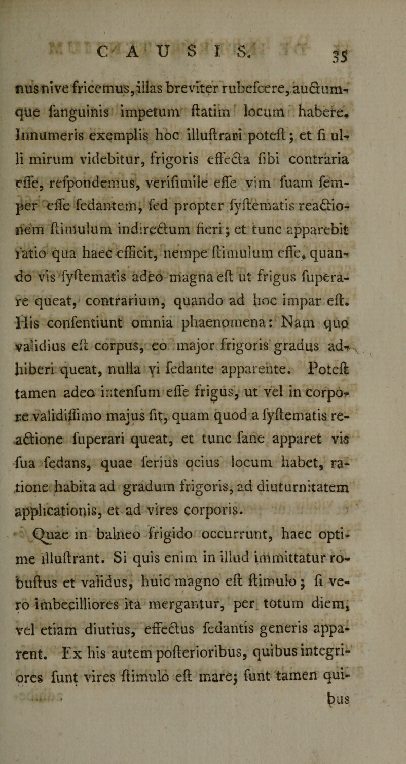 C A U S I S/ 3$ nus nive fricemus,illas breviter rubefcere,.aufium-* que fanguinis impetum ftatim locum habere. Innumeris exemplis hoc illuftrari poteft; et (i uU li mirum videbitur, frigoris effecta (ibi contraria ciTe, refpondemus, verifimile effe vim fuam fem- per effe fedantem, fed propter fyftematis readio- nem (limulum indirettum fieri; et tunc apparebit r atio qua haec efficit, nempe (limulum effe, quan¬ do vis fyftematis adeo magna efl ut frigus fupera- re queat, contrarium, quando ad hoc impar efl. His confentiunt omnia phaenomena: Nam qup validius eft corpus, eo major frigoris gradus ad* hiberi queat, nulla vi fedante apparente. Poteft tamen adeo intenfum effe frigus, ut vel in corpo* re validiffimo majus fit, quam quod a fyftematis re- adione fuperari queat, et tunc fane apparet vis fua fedans, quae ferius ocius locum habet, ra¬ tione habita ad gradum frigoris, ad diuturnitatem applicationis, et ad vires corporis. Quae in balneo frigido occurrunt, haec opti¬ me llluftrant. Si quis enim in illud immittatur ro- buflus et validus, huic magno eft (limulo ; fi ve¬ ro imbecilliores ita mergantur, per totum diem, vel etiam diutius, effedus fedantis generis appa¬ rent. Ex his autem pofterioribus, quibus integri¬ ores funt vires (limulo eft mare; funt tamen qui- ' bus