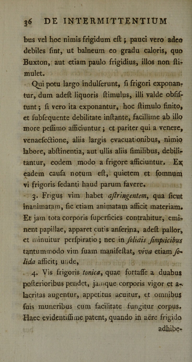 bus vel hoc nimis frigidum eft; pauci vero adeo debiles finty ut balneum eo gradu caloris, quo Buxton, aut etiam paulo frigidius, illos non fti- mulet. Qu\ potu largo indulferunt, fi frigori exponan¬ tur, dum adeft liquoris ftimulus, illi valde obfif- tunt; fi vero ita exponantur, hoc ftimulo finito, et fubfequente debilitate inflante, facillime ab illo more peflimo afficiuntur ; et pariter qui a venere, venaefe&amp;ione, aliis largis evacuationibus, nimio labore, abflinentia, aut ullis aliis fimilibus, debili¬ tantur, eodem modo a frigore afficiuntur. Ex eadem caufa notum eft, quietem et fomnum vi frigoris fedanti haud parum favere. 3. Frigus vim habet aftringentem, qua ficut inanimatam, fic etiam animatam afficit materiam# Et jam tota corporis fuperficies contrahitur, emi¬ nent papillae, apparet cutis anferina, adeft pallor, et minuitur perfpiratio ; nec in /olidis fimpiicibus tantummodo vim fuam manifeftat, viva etiam fo- Uda afficit; unde, 4. Vis frigoris tonica, quae fortaffe a duabus pofterioribus pendet, jamque corporis vigor et a-, lacritas augentur, appetitus acuitur, et omnibus fuis muneribus cum facilitate fungitur corpus. Haec evidentiffime patent, quando in aere frigido i adhibe-