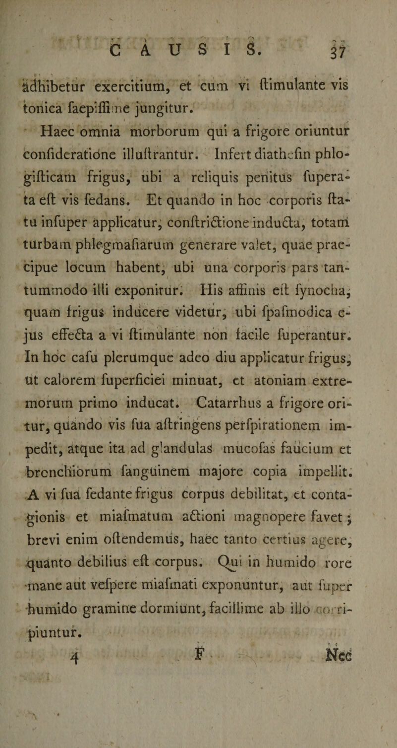 I •i !f' » r CAUSIS. 37 l' ' 1 , ' ' , , . adhibetur exercitium, et cum vi ftimulante vis tonica faepiffi ne jungitur. * . - . ... , •' ; Haec omnia morborum qui a frigore oriuntur confideratione illuftrantUr. Infert diathcfm phlo- giflicam frigus, ubi a reliquis penitus fupera- ta eft vis fedans. Et quando in hoc corporis fta- tu infuper applicatur, conftri&amp;ione inducta, totam turbam phlegmafiarum generare valet, quae prae¬ cipue locum habent, ubi una corporis pars tan- / t tummodo illi exponirur. His affinis eit fynocha^ quam frigus inducere videtur, ubi fpafmodica e- jus effedta a vi ftimulante non facile fuperantur. In hoc cafu plerumque adeo diu applicatur frigus, ut calorem fuperficiei minuat, et atoniam extre¬ morum primo inducat. Catarrhus a frigore ori¬ tur, quando vis fua aftringens perfpirationem im¬ pedit, atque ita ad glandulas mucofas faucium et bronchiorum fanguinem majore copia impellit. A vi fua fedante frigus corpus debilitat, et conta¬ gionis et miafmatum actioni magnopere favet; brevi enim offendemus, haec tanto certius agere, quanto debilius eft corpus. Qui in humido rore mane aut vefpere miafmati exponuntur, aut fuper humido gramine dormiunt, facillime ab illo corri¬ piuntur. 4 . F- . Nce ...