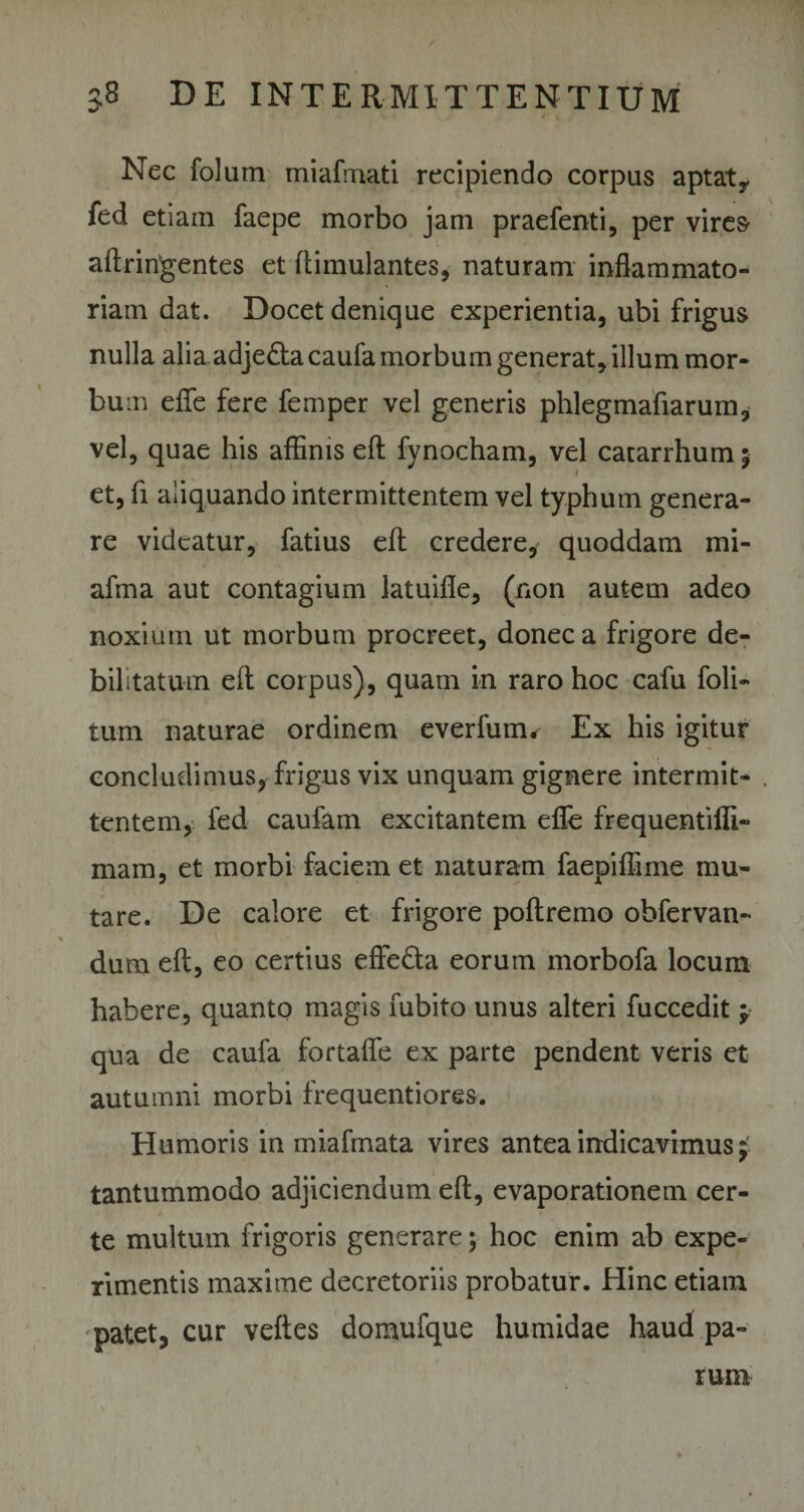 Nec folum miafmati recipiendo corpus aptat, fed etiam faepe morbo jam praefenti, per vires aftringentes et ftimulantes, naturam inflammato¬ riam dat. Docet denique experientia, ubi frigus nulla alia adjefta caufa morbum generat, illum mor¬ bum eflfe fere femper vel generis phlegmafiarum, vel, quae his affinis eft fynocham, vel catarrhum 5 et, fi aliquando intermittentem vel typhum genera¬ re videatur, fatius eft credere, quoddam mi- afma aut contagium latuifle, (non autem adeo noxium ut morbum procreet, donec a frigore de¬ bilitatum eft corpus), quam in raro hoc cafu foli- tum naturae ordinem everfum* Ex his igitur concludimus, frigus vix unquam gignere intermit¬ tentem, fed caufam excitantem efle frequentifli- mam, et morbi faciem et naturam faepiflime mu¬ tare. De calore et frigore poltremo obfervan- dum eft, eo certius effe&amp;a eorum morbofa locum habere, quanto magis fubito unus alteri fuccedit j qua de caufa fortafle ex parte pendent veris et autumni morbi frequentiores. Humoris in miafmata vires antea indicavimus $ tantummodo adjiciendum eft, evaporationem cer¬ te multum frigoris generare; hoc enim ab expe¬ rimentis maxime decretoriis probatur. Hinc etiam patet, cur veftes domufque humidae haud pa¬ rum