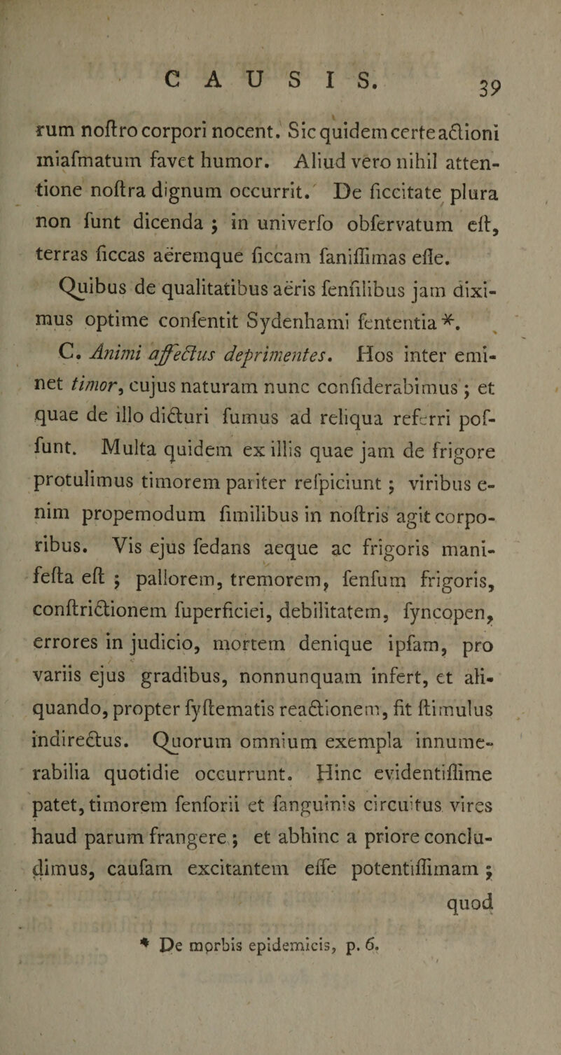39 rum noftro corpori nocent. Sic quidem certe adioni miafmatum favet humor. Aliud vero nihil atten¬ tione nolfra dignum occurrit. De ficcitate plura non funt dicenda y in univerfo obfervatum efl, terras ficcas aeremque ficcam faniffimas efle. Quibus de qualitatibus aeris fenhiibus jam dixi¬ mus optime confentit Sydenhami fententia*. C. Animi affectus deprimentes. Hos inter emi¬ net timor, cujus naturam nunc confiderabimus; et quae de illo diduri fumus ad reliqua referri pof- funt. Multa quidem exiliis quae jam de frigore protulimus timorem pariter refpiciunt; viribus e- nim propemodum fimilibus in noftris agit corpo¬ ribus. Vis ejus fedans aeque ac frigoris mani- fefta efl ; pallorem, tremorem, fenfum frigoris, conftridionem fuperficiei, debilitatem, fyncopen, errores in judicio, mortem denique ipfam, pro variis ejus gradibus, nonnunquam infert, et ali¬ quando, propter fyflematis readionem, fit (limulus inairedus. Quorum omnium exempla innume¬ rabilia quotidie occurrunt. Hinc evidentiflime patet, timorem fenforii et fanguinis circuitus vires haud parum frangere ; et abhinc a priore conclu¬ dimus, caufam excitantem effe potentiflimarn y quod * De mprbis epidemicis, p. 6.