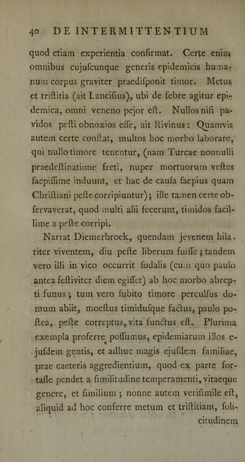 quod etiam experientia confirmat. Certe enim omnibus cujufcunque generis epidemicis huma¬ num corpus graviter praedifponit timor. Metus et tri ditia (ait Lancibus), ubi de febre agitur epi¬ demica, omni veneno pejor ed. Nullos nifi pa¬ vidos pedi obnoxios ede, ait Ilivinus: Quamvis autem certe conflat, multos hoc morbo laborare, qui nullo timore tenentur, (nam Tureae nonnulli praedeflinatione freti, nuper mortuorum veftes faepiffime induunt, et hac de caufa faepius quam Chridiani pede corripiuntur); ille tamen certe ob- fervaverat, quod multi alii fecerunt, timidos facil¬ lime a pede corripi. Narrat Diemerbroek, quendam jevenem hila, riter viventem, diu pede liberum fuiffe ; tandern vero illi in vico occurrit fodalis (cum quo paulo antea fediviter diem egiffet) ab hoc morbo abrep*t ti funus; tum vero fubito timore perculfus do¬ mum abiit, moedus timidufque fadtus, paulo po- dea, pede correptus, vita funftus ed. Plurima exempla proferre podfumus, epidemiarum illos e- jufdem gentis, et adhuc magis ejufdem familiae, prae caeteris aggredientium, quod ex parte for- tade pendet a fimilitudine temperamenti, vitaeque genere, et fimilium ; nonne autem verifimile ed, aliquid ad hoc conferre metum et triditiam, foli- citudinem