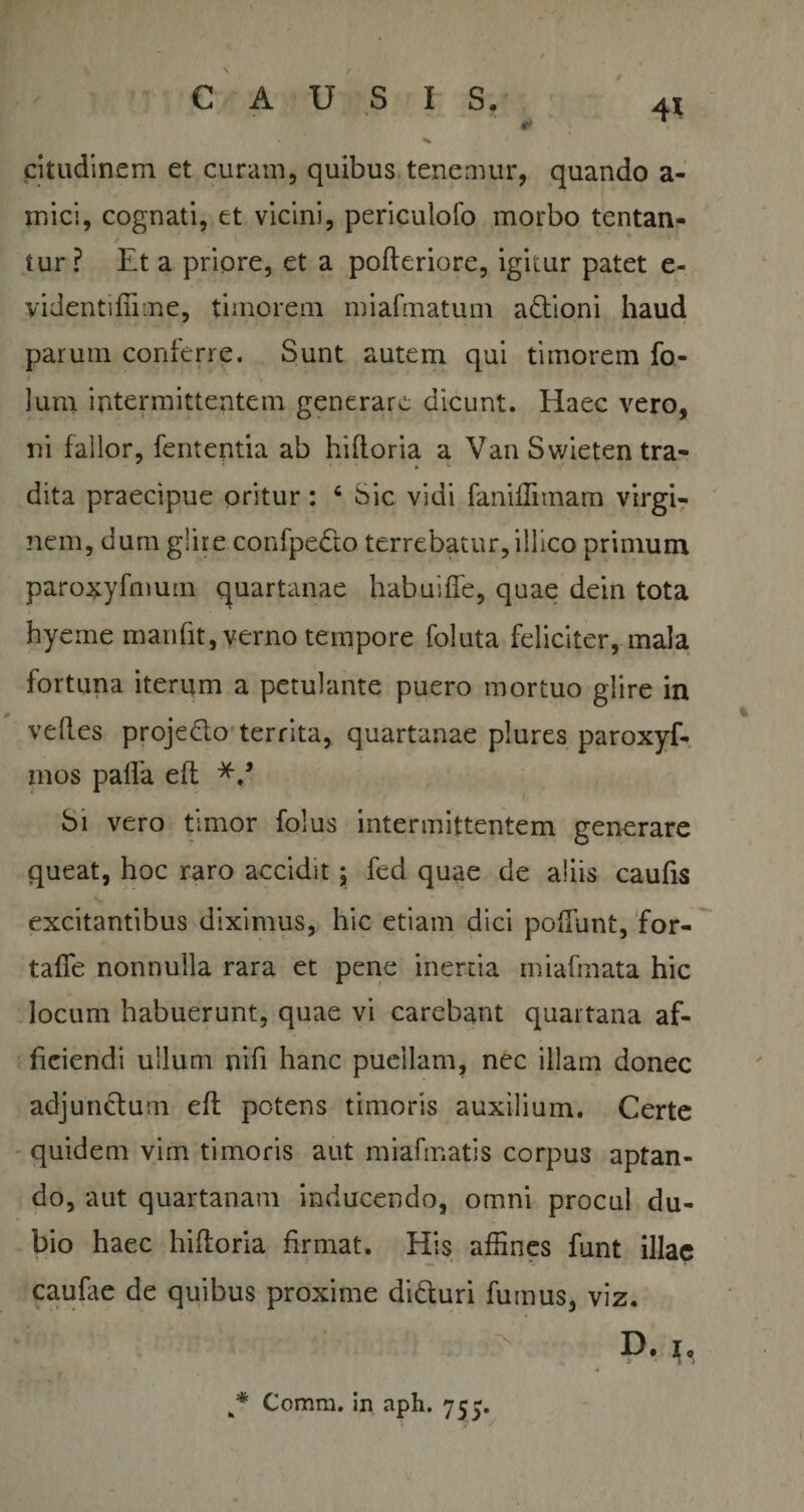 * ✓ CAUSIS. 41 citudinem et curam, quibus tenemur, quando a- mici, cognati, et vicini, periculofo morbo tentan- tur? Et a priore, et a pofteriore, igitur patet e- videntifiime, timorem miafmatum adtioni haud parum conferre. Sunt autem qui timorem fo- lum intermittentem generare dicunt. Haec vero, ni fallor, fententia ab hiftoria a Van Swieten tra- dita praecipue oritur: c Sic vidi fanifTimam virgi¬ nem, dum glire confpedto terrebatur, illico primum parosyfmum quartanae habuiffe, quae dein tota hyeme mari fit, verno tempore foluta feliciter, mala fortuna iterum a petulante puero mortuo glire in vefl.es projedlo territa, quartanae plures paroxyf- mos paffa eft Si vero timor folus intermittentem generare queat, hoc raro accidit j fed quae de aliis caufis excitantibus diximus, hic etiam dici poffunt, for- tafie nonnulla rara et pene inertia miafmata hic locum habuerunt, quae vi carebant quartana af¬ ficiendi ullum nifi hanc puellam, nec illam donec adjunctum eft potens timoris auxilium. Certe quidem vim timoris aut miafmatis corpus aptan¬ do, aut quartanam inducendo, omni procul du¬ bio haec hiftoria firmat. His affines funt illae caufae de quibus proxime di&amp;uri fumus, viz. D. i, i * Comra. in aph. 757.