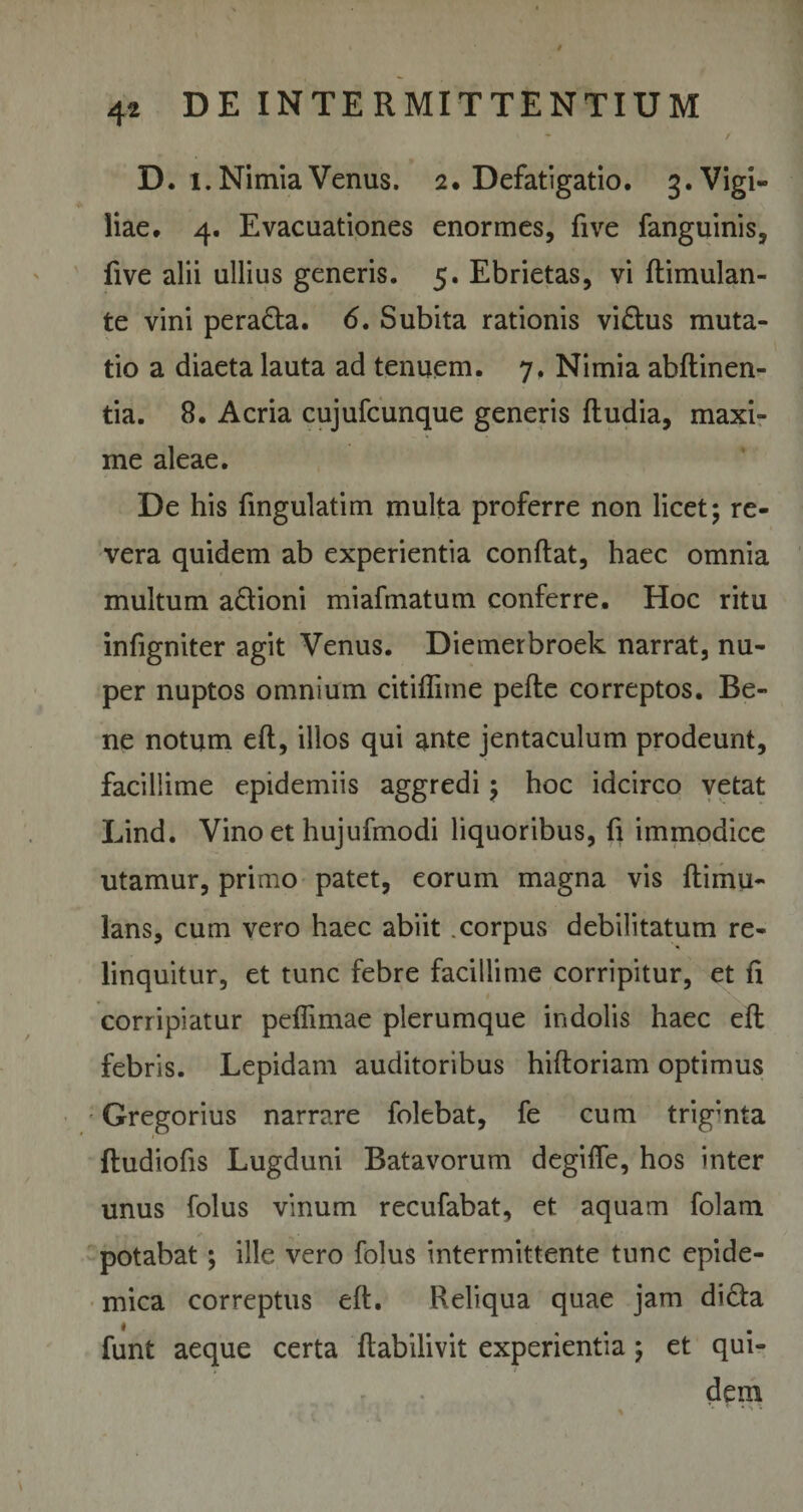 D. i. Nimia Venus. 2* Defatigatio. 3. Vigi¬ liae. 4. Evacuationes enormes, five fanguinis, five alii ullius generis. 5. Ebrietas, vi ftimulan- te vini peradta. &lt;5. Subita rationis vi&amp;us muta¬ tio a diaeta lauta ad tenuem. 7. Nimia abftinen- tia. 8. Acria cujufcunque generis ftudia, maxi¬ me aleae. De his fingulatim multa proferre non licet; re¬ vera quidem ab experientia conflat, haec omnia multum a&amp;ioni miafmatum conferre. Hoc ritu infigniter agit Venus. Diemerbroek narrat, nu¬ per nuptos omnium citiflime pefle correptos. Be¬ ne notum eft, illos qui ante jentaculum prodeunt, facillime epidemiis aggredi; hoc idcirco vetat Lind. Vino et hujufmodi liquoribus, fi immodice utamur, primo patet, eorum magna vis ftimu- lans, cum vero haec abiit .corpus debilitatum re¬ linquitur, et tunc febre facillime corripitur, et fi corripiatur peffimae plerumque indolis haec eft febris. Lepidam auditoribus hiftoriam optimus Gregorius narrare folebat, fe cum trigmta ftudiofis Lugduni Batavorum degiffe, hos inter unus folus vinum recufabat, et aquam folam - m » ✓ . &gt; potabat; ille vero folus intermittente tunc epide¬ mica correptus eft. Reliqua quae jam didla funt aeque certa ftabilivit experientia; et qui¬ dem