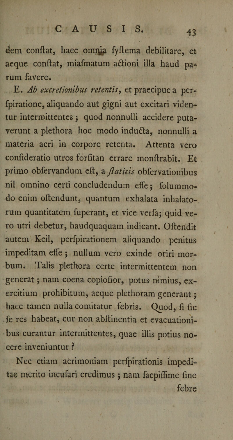 J dem conflat, haec omrya fyflema debilitare, et aeque conflat, miafmatum adioni illa haud pa¬ rum favere. E. Ab excretionibus retentis, et praecipue a per- fpiratione, aliquando aut gigni aut excitari viden¬ tur intermittentes $ quod nonnulli accidere puta¬ verunt a plethora hoc modo induda, nonnulli a materia acri in corpore retenta. Attenta vero confideratio utros forfitan errare monflrabit. Et primo obfervandum eft, a Jlaticis obfervationibus nil omnino certi concludendum effe; folummo- do enim oflendunt, quantum exhalata inhalato¬ rum quantitatem fuperant, et vice verfa; quid ve¬ ro utri debetur, haudquaquam indicant. Oflendit autem Keil, perfpirationem aliquando penitus impeditam effe ; nullum vero exinde oriri mor¬ bum. Talis plethora certe intermittentem non generat; nam coena copiofior, potus nimius, ex¬ ercitium prohibitum, aeque plethoram generant 5 haec tamen nulla comitatur febris. Quod, fi fic fe res habeat, cur non abflinentia et evacuationi¬ bus curantur intermittentes, quae illis potius no¬ cere inveniuntur ? Nec etiam acrimoniam perfpirationis impedi¬ tae merito incufari credimus j nam faepiffime fine febre