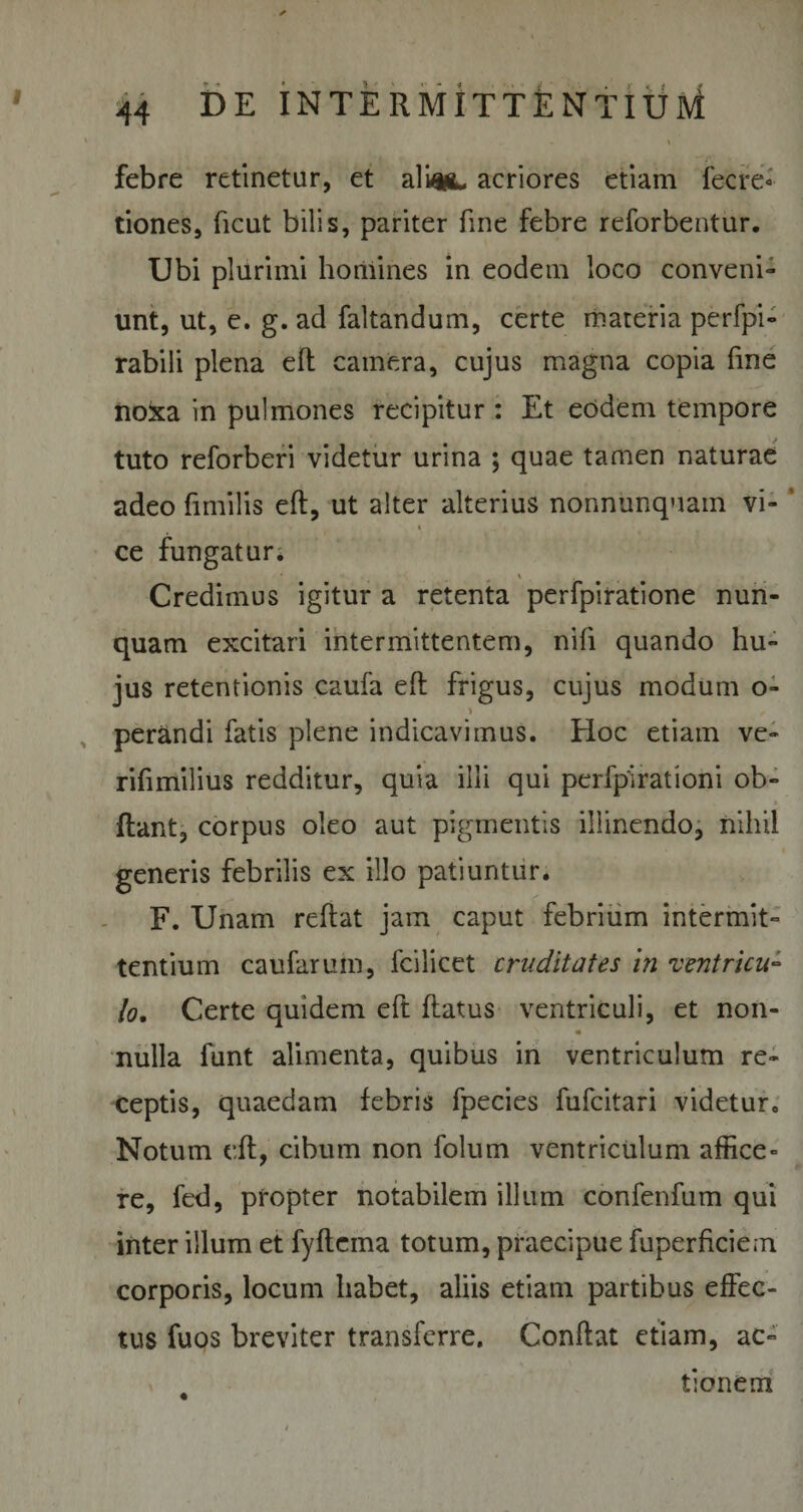 febre retinetur, et alittL acriores etiam fecre&lt; tiones, ficut bilis, pariter fine febre reforbentur. Ubi plurimi homines in eodem loco conveni¬ unt, ut, e. g. ad faltandum, certe materia perfpi- rabili plena eft camera, cujus magna copia fme no&amp;a in pulmones recipitur : Et eodem tempore tuto reforberi videtur urina ; quae tamen naturae adeo fimi lis eft, ut alter alterius nonnunquam vi- i ce fungatur. * \ Credimus igitur a retenta perfpiratione nun¬ quam excitari intermittentem, nifi quando hu¬ jus retentionis caufa eft frigus, cujus modum o- perandi fatis plene indicavimus. Hoc etiam ve- rifimilius redditur, quia illi qui pcrfpirationi ob- * ftant, corpus oleo aut pigmentis illinendo, nihil generis febrilis ex illo patiuntur. F. Unam reftat jam caput febrium intermit¬ tentium caufarum, fciiicet cruditates in ventricu¬ lo. Certe quidem eft ftatus ventriculi, et non¬ nulla funt alimenta, quibus in ventriculum re¬ ceptis, quaedam febris fpecies fufcitari videtur, Notum eft, cibum non folum ventriculum affice¬ re, fed, propter notabilem illum confenfum qui inter illum et fyftema totum, praecipue fuperficiem corporis, locum habet, aliis etiam partibus effec¬ tus fuos breviter transferre. Conftat etiam, ac¬ tionem