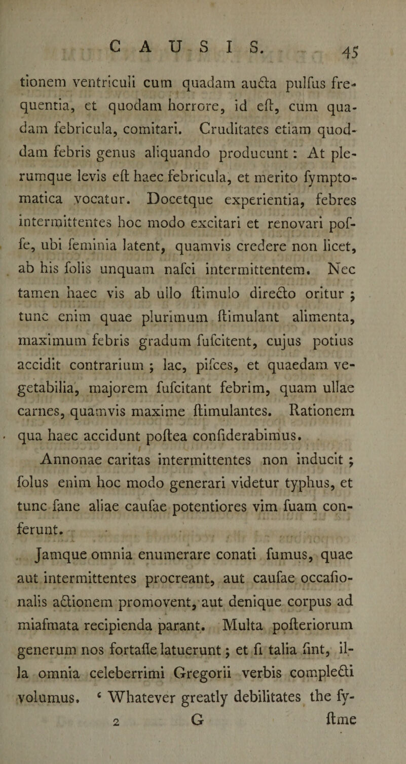 tionem ventriculi cum quadam auda pulfus fre¬ quentia, et quodam horrore, id eft, cum qua¬ dam febricula, comitari. Cruditates etiam quod¬ dam febris genus aliquando producunt: At ple¬ rumque levis eft haec febricula, et merito fympto- matica vocatur. Docetque experientia, febres intermittentes hoc modo excitari et renovari pof- fe, ubi feminia latent, quamvis credere non licet, ab his folis unquam nafci intermittentem. Nec tamen haec vis ab ullo ftimulo directo oritur ; tunc enim quae plurimum ftimulant alimenta, maximum febris gradum fufcitent, cujus potius accidit contrarium ; lac, pifces, et quaedam ve¬ getabilia, majorem fufcitant febrim, quam ullae carnes, quamvis maxime flimulantes. Rationem • qua haec accidunt poftea confiderabimus. Annonae caritas intermittentes non inducit ; folus enim hoc modo generari videtur typhus, et tunc fane aliae caufae potentiores vim fuam con¬ ferunt. Jamque omnia enumerare conati fumus, quae aut intermittentes procreant, aut caufae occafio- nalis adionem promovent, aut denique corpus ad miafmata recipienda parant. Multa pofteriorum generum nos fortafle latuerunt; et fi talia fmt, il¬ la omnia celeberrimi Gregorii verbis compledi volumus. 6 Whatever greatly debilitates the fy- 2 G ftme