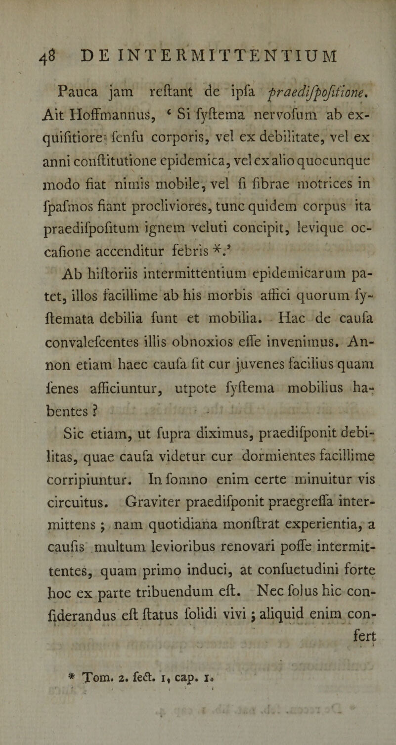 Pauca jam reflant de ipfa fraedifpofifione. Ait Hoffmannus, c Si fyflema nervofum ab ex- quifitiore' fenfu corporis, vel ex debilitate, vel ex anni conflitutione epidemica, vel ex alio quocunq ue modo fiat nimis mobile, vel fi fibrae motrices in fpafmos fiant procliviores, tunc quidem corpus ita praedifpofitum ignem veluti concipit, levique oc- cafione accenditur febris Ab hifloriis intermittentium epidemicarum pa¬ tet, illos facillime ab his morbis affici quorum fy- flemata debilia funt et mobilia. Hac de caufa convalefcentes illis obnoxios effe invenimus. An- non etiam haec caufa fit cur juvenes facilius quam fenes afficiuntur, utpote fyflema mobilius ha¬ bentes ? Sic etiam, ut fupra diximus, praedifponit debi¬ litas, quae caufa videtur cur dormientes facillime corripiuntur. In fomno enim certe minuitur vis circuitus. Graviter praedifponit praegreffa inter¬ mittens ; nam quotidiana monflrat experientia, a caufis multum levioribus renovari poffe intermit¬ tentes, quam primo induci, at confuetudini forte hoc ex parte tribuendum efl. Nec folus hic con- fiderandus efl flatus folidi vivi $ aliquid enim con¬ fert * Tom. 2. fe&amp;. i, cap. i. 1