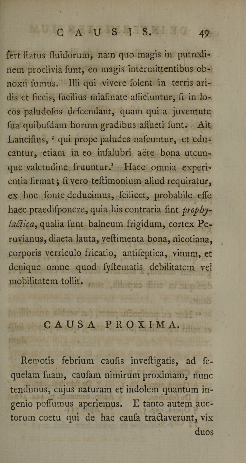 fert Ratus fluidorum, nam quo magis in putredi¬ nem proclivia funt, eo magis intermittentibus ob¬ noxii fumus. Illi qui vivere folent in terris ari¬ dis et ficcis, facilius miafmate afficiuntur, fi in lo¬ cos paludofos defcendant, quam qui a juventute fua quibufdam horum gradibus afiueti funt. Ait Lancifius, c qui prope paludes nafcuntur, et edu¬ cantur, etiam in eo infalubri aere bona utcun¬ que valetudine fruuntur/ Haec omnia experi¬ entia firmat j fi vero tefiimonium aliud requiratur, ex hoc fonte deducimus, fcilicet, probabile dfe haec praedifponere, quia his contraria fint prophy- ladica, qualia funt balneum frigidum, cortex Pe- ruvianus, diaeta lauta, vefiimenta bona, nicotiana, corporis verriculo fricatio, antifeptica, vinum, et denique omne quod fyfiematis debilitatem vel mobilitatem tollit. ‘ . t ■ ; CAUSA PROXIMA. Remotis febrium caufis inveRigatis, ad fe- quelam fuam, caufam nimirum proximam, nunc tendimus, cujus naturam et indolem quantum in¬ genio poflumus aperiemus. E tanto autem auc¬ torum coetu qui de hac caufa tranaverunt, vix duos