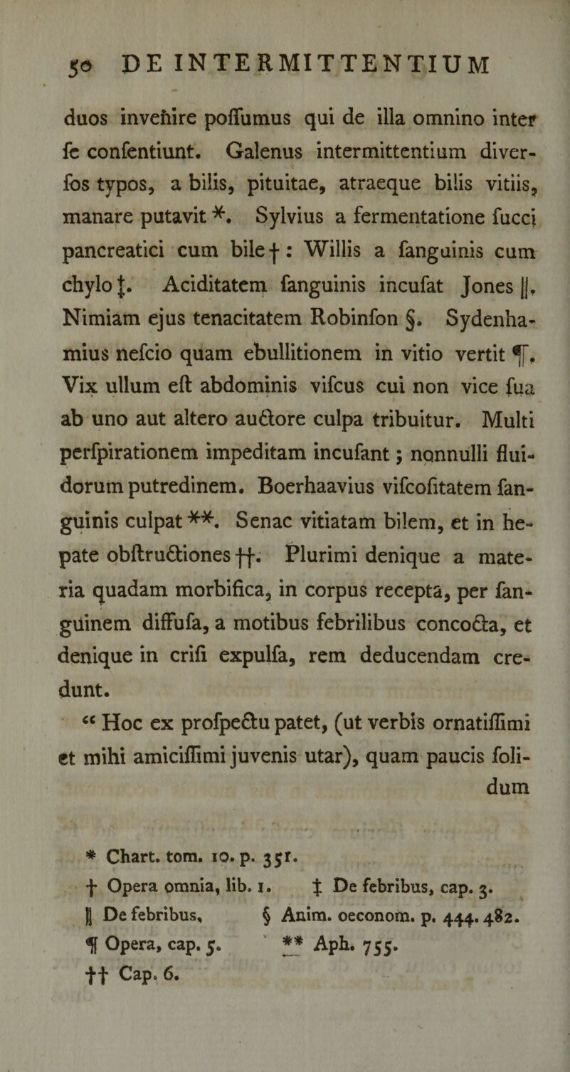 duos invehire poflumus qui de illa omnino inter fc confentiunt. Galenus intermittentium di ver- Ibs typos, a bilis, pituitae, atraeque bilis vitiis, manare putavit *. Sylvius a fermentatione fucci pancreatici cum bilej-: Willis a fanguinis cum chylo J. Aciditatem fanguinis incufat Jones ||, Nimiam ejus tenacitatem Robinfon §. Sydenha- mius nefcio quam ebullitionem in vitio vertit Vix ullum eft abdominis vifcus cui non vice fua * * i ab uno aut altero au&amp;ore culpa tribuitur. Multi perfpirationem impeditam incufant; nonnulli flui¬ dorum putredinem. Boerhaavius vifcofitatem fan¬ guinis culpat**. Senae vitiatam bilem, et in he¬ pate obftru&amp;iones Plurimi denique a mate¬ ria quadam morbifica, in corpus recepta, per fan- guinem difFufa, a motibus febrilibus conco&amp;a, et denique in crifi expulfa, rem deducendam cre¬ dunt. u Hoc ex profpe&amp;u patet, (ut verbis ornatiflimi et mihi amiciflimi juvenis utar), quam paucis foli- dum * Chart. tom. io. p. 3jr. f Opera omnia, lib. i. J De febribus, cap. 3. }| De febribus, § Anim. oeconom. p. 444.482. Opera, cap. 5. ** Aph. 755. *}*f Cap. 6.