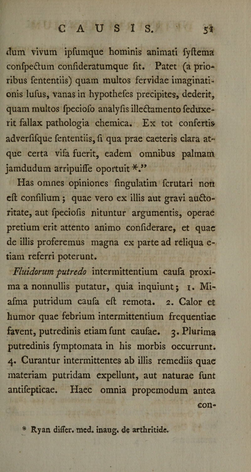 dum vivum ipfumque hominis animati fyftema confpe&amp;um confideratumque fit. Patet (a prio¬ ribus fententiis) quam multos fervidae imaginati¬ onis lufus, vanas in hypothefes precipites, dederit, quam multos fpeciofo analyfis ille&amp;amento feduxe- rit fallax pathologia chemica. Ex tot confertis adverfifque fententiis, fi qua prae caeteris clara at¬ que certa vifa fuerit, eadem omnibus palmam jamdudum arripuifle oportuit Has omnes opiniones fingulatim fcrutari non cft confilium; quae vero ex illis aut gravi au&amp;o- ritate, aut fpeciofis nituntur argumentis, operae pretium erit attento animo conhderare, et quae de illis proferemus magna ex parte ad reliqua e- tiam referri poterunt. Fluidorum putredo intermittentium caufa proxi¬ ma a nonnullis putatur, quia inquiunt $ i. Mi- afma putridum caufa eft remota. 2. Calor et humor quae febrium intermittentium frequentiae favent, putredinis etiam funt caufae. 3. Plurima putredinis fymptomata in his morbis occurrunt. 4. Curantur intermittentes ab illis remediis quae materiam putridam expellunt, aut naturae funt antifepticae. Haec omnia propemodum antea con- * Ryan differ, med. inaug. de arthritide.