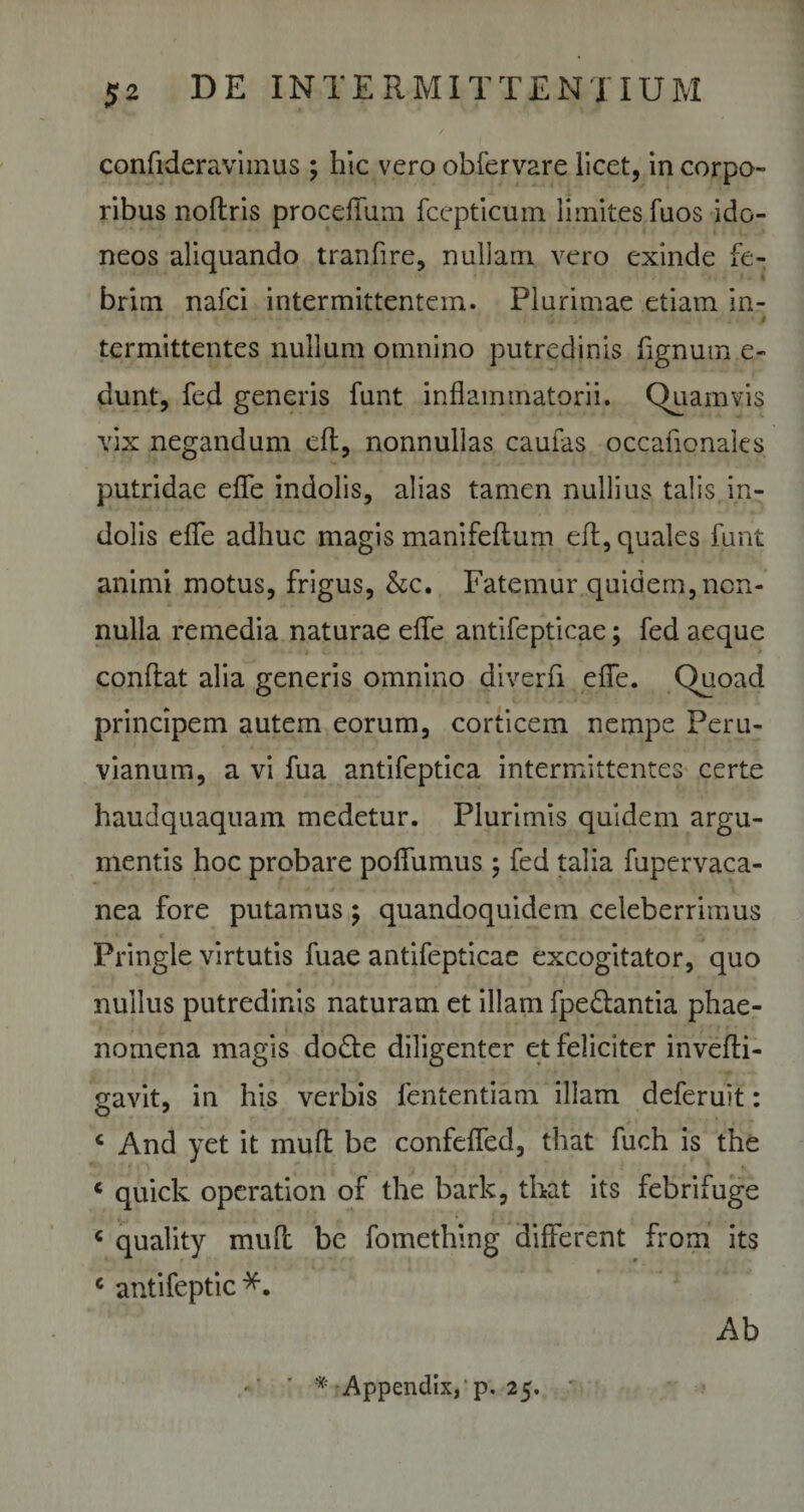 confideravimus ; hic vero obfervare licet, in corpo¬ ribus noftris proceffum fcepticuin limites fuos ido¬ neos aliquando tranfire, nullam vero exinde fe¬ brim nafci intermittentem. Plurimae etiam in- - - . . * &gt; $ termittentes nullum omnino putredinis fignum e- dunt, fed generis funt inflammatorii. Quamvis vix negandum eft, nonnullas caufas occaflonales putridae efle indolis, alias tamen nullius talis in¬ dolis efle adhuc magis manifeffum eff, quales funt animi motus, frigus, &amp;c. Fatemur quidem, non¬ nulla remedia naturae efle antifepticae; fed aeque conflat alia generis omnino diverfl efle. Quoad principem autem eorum, corticem nempe Peru- vianum, a vi fua antifeptica intermittentes certe haudquaquam medetur. Plurimis quidem argu¬ mentis hoc probare poflumus j fed talia fupervaca- nea fore putamus; quandoquidem celeberrimus Pringle virtutis fuae antifepticae excogitator, quo nullus putredinis naturam et illam fpe&amp;antia phae¬ nomena magis do£te diligenter et feliciter invefli- gavit, in his verbis fententiam illam deferuit: « And yet it muft be confefled, that fuch is the « quick operation of the bark, that its febrifuge c quality mufl be fomething different from its c antifeptic*. Ab Appendix, p. 25.