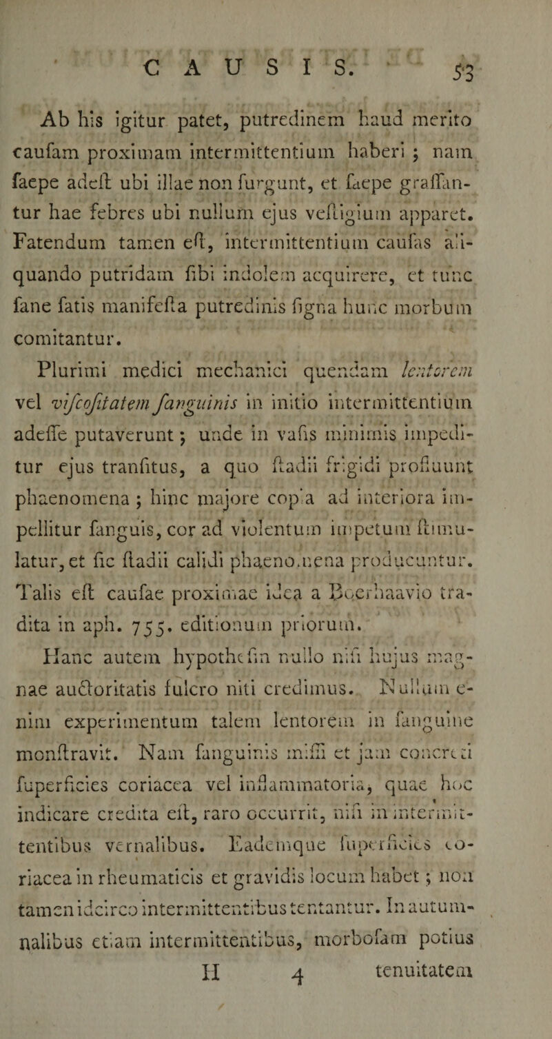 Ab his igitur patet, putredinem haud merito caufam proximam intermittentium haberi ; nam faepe adcfl ubi illae non furgunt, et fciepe gratan¬ tur hae febres ubi nullum ejus vehigium apparet. Fatendum tamen ed, intermittentium caudis ali¬ quando putridam fibi indolem acquirere, et tunc fane fatis mani feli a putredinis figna hunc morbum comitantur. Plurimi medici mechanici quendam lentorem vel vifcofitatm/anguinis in initio intermittentium adede putaverunt; unde in vafis minimis impedi¬ tur ejus tranfitus, a quo fladii frigidi profluunt phaenomena ; hinc majore copia ad interiora im¬ pellitur fanguis, cor ad violentum impetum flirnu- latur, et fic Radii calidi phaenomena producuntur. Talis eft caufae proximae idea a Bqerhaavio tra¬ dita in aph. 755. editionum priorum. Hanc autem hypothchn nullo nili hujus mag¬ nae auctoritatis fulcro niti credimus. Nullum e- nim experimentum talem lentorem in fanguine monftravit. Nam fanguinis rnifli et jam concreti fuperheies coriacea vel inflammatoria* quae hoc indicare credita eft, raro occurrit, nifi in intermit¬ tentibus vernalibus. Eademque fuperficics eo- riacea in rheumaticis et gravidis locum habet; non tamen idcirco intermittentibus lentantur. In autum¬ nalibus etiam intermittentibus, morbofam potius H 4 tenuitatem