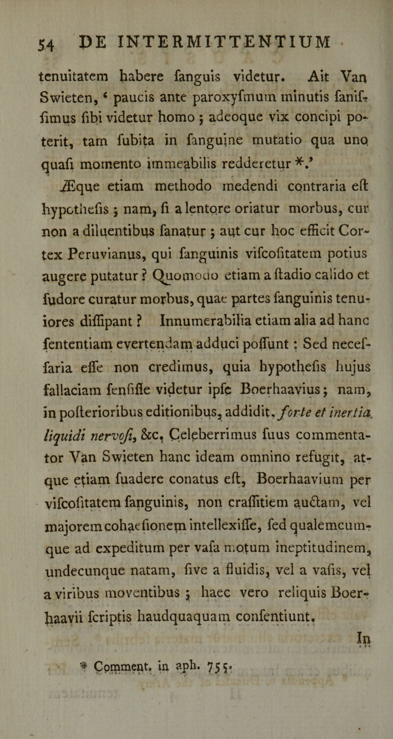 tenuitatem habere fanguis videtur. Ait Van Swieten,6 paucis ante paroxyfmum minutis fanif? fimus fibi videtur homo ; adeoque vix concipi po¬ terit, tam fubita in fangujne mutatio qua uno quafi momento itnmeabilis redderetur iEque etiam methodo medendi contraria eft hypcthefis \ nam, fi a lentore oriatur morbus, cur non a diluentibus fanatur ; aut cur hoc efficit Cor¬ tex Peruvianus, qui fanguinis vifeofitatem potius augere putatur ? Quomodo etiam a ftadio calido et fudore curatur morbus, quae partes fanguinis tenu¬ iores diffipant ? Innumerabilia etiam alia ad hanc fententiam evertendam adduci poffunt: Sed necef- faria effe non credimus, quia hypothefis hujus fallaciam fenfifle videtur ipfe Boerhaavius; nam, in pofterioribus editionibus, addidit, forte et inertia, liquidi nervofi, &amp;c, Celeberrimus fuus commenta¬ tor Van Swieten hanc ideam omnino refugit, at¬ que etiam fuadere conatus eft, Boerhaavium per vifcolitatera fanguinis, non craffitiem audiam, vel majoremcohfKrfionemintellexiiTe, fed qualemcum- que ad expeditum per vafa motum ineptitudinem, undecunque natam, five a fluidis, vel a vafts, vel a viribus moventibus \ haec vero reliquis Boer» Jiaavii feriptis haudquaquam confentiunt. In * t * '# Commeat, in aph. 755.