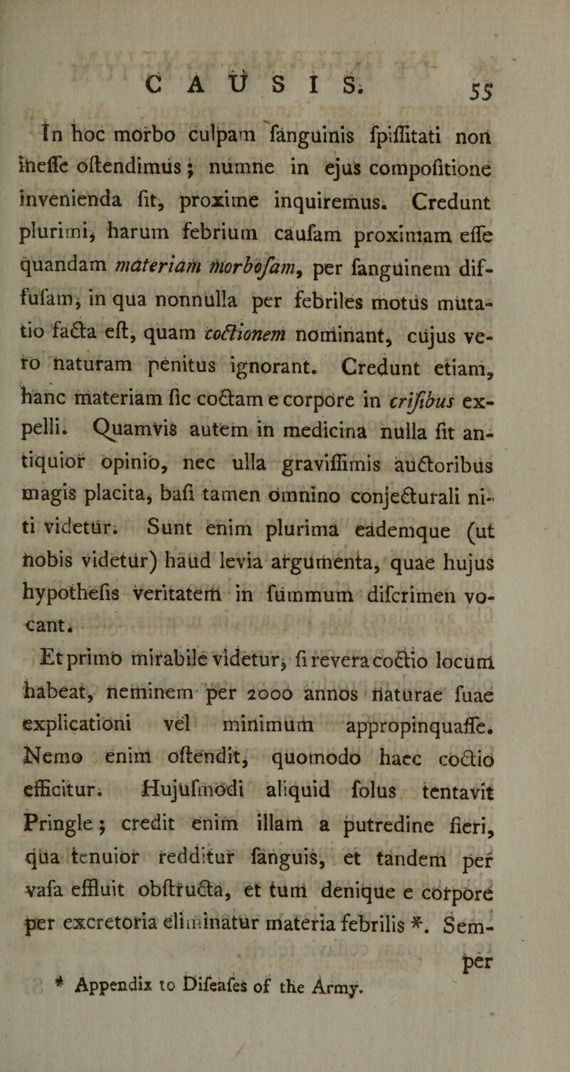 In hoc morbo culpam (anguinis fpiffitati non itieffe oflendimus; numne in ejus compofitione invenienda fit, proxime inquiremus. Credunt plurimi, harum febrium caufam proximam effe quandam materiam morbojam9 per fanguinem dif- fufam j in qua nonnulla per febriles motiis muta¬ tio faCta eft, quam cofhonem nominant, cujus ve¬ ro naturam penitus ignorant. Credunt etiam, hanc materiam fle coCtam e corpore in crifibus ex¬ pelli. Quamvis autem in medicina nulla fit an¬ tiquior opinio, nec ulla graviffimis auCtoribus magis placita, bafi tamen omnino conjecturali ni¬ ti videtur. Sunt enim plurima eademque (ut hobis videtur) haud levia argumenta, quae hujus hypothefis veritatem in fummuin diferimen vo¬ cant. Et primo mirabile videtur, fi revera coCtio locum habeat, neminem per 2000 annos flaturae fuae explicationi vel minimum appropinquaffe. Nemo enim oftendit, quomodo haec coCtio efficitur. Hujufmodi aliquid folus tentavit Pringle; credit enim illam a putredine heri, qua tenuior redditur fanguis, et tandem per vafa effluit obftruCta, et tum denique e corpore per excretoria eliminatur materia febrilis *. Sem- per * Appendix to Difeafes of the Army.