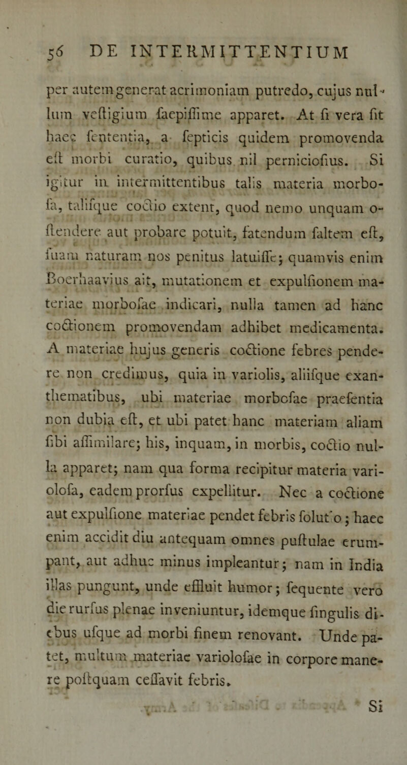per autem generat acrimoniam putredo, cujus nuD Ium vcfligium faepifiime apparet. At fi vera fit haec fententia, a fepticis quidem promovenda eit morbi curatio, quibus nil perniciofius. Si igitur iu intermittentibus talis materia morbo- ia, taliique coclio extent, epiod nemo unquam o- flendere aut probare potuit, fatendum faltem eft, inani naturam nos penitus latuifle; quamvis enim Eoerhaayjus a;t, mutationem et expulfionem ma¬ teriae morbofae indicari, nulla tamen ad hanc co&amp;ionem promovendam adhibet medicamenta. A materiae hujus generis codione febres pende¬ re non credimus, quia in variolis, aliifque exan¬ thematibus, ubi materiae morbofae praefentia non dubia eft, et ubi patet hanc materiam aliam fibi affimilare; his, inquam, in morbis, codio nul¬ la apparet; nam qua forma recipitur materia vari- olofa, eadem prorfus expellitur. Nec a coctione aut expulfione materiae pendet febris folut'o; haec enim accidit diu antequam omnes puffulae erum¬ pant, aut adhuc minus impleantur; nam in India illas pungunt, unde effluit humor; fequente vero dierurfus plenae inveniuntur, idemque lingulis di¬ ebus ufque ad morbi finem renovant. Unde pa¬ tet, multum materiae variolofae in corpore mane¬ re poltquam cdTavit febris. Si *■ * •