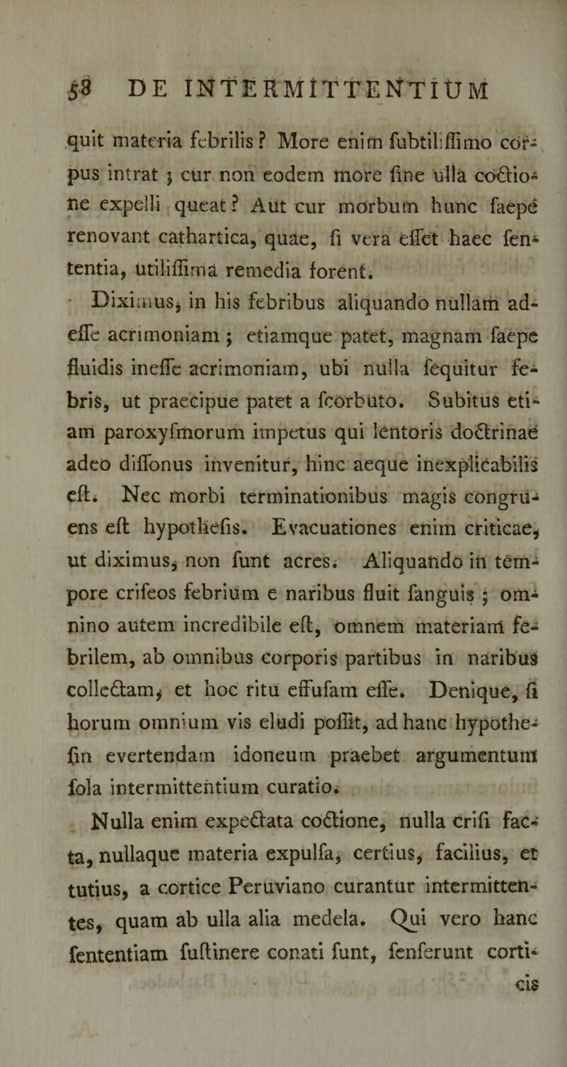 quit materia febrilis? More enim fubtiliflimo cor¬ pus intrat $ cur non eodem more fine ulla co&amp;io- ne expelli queat ? Aut cur morbum hunc faepe renovant cathartica, quae, fi vera dfet haec fem tentia, utiliffima remedia forent. Diximus, in his febribus aliquando nullam ad- effe acrimoniam ; etiamque patet, magnam faepe fluidis ineffe acrimoniam, ubi nulla fequitur fe¬ bris, ut praecipue patet a fcorbuto. Subitus eti¬ am paroxyimorum impetus qui lentoris do&amp;rinae adeo diffonus invenitur, hinc aeque inexplicabilis efL Nec morbi terminationibus magis congru¬ ens eft hypothefis. Evacuationes enim criticae, ut diximus, non funt acres* Aliquando in tem¬ pore crifeos febrium e naribus fluit fanguis ; om¬ nino autem incredibile eft, omnem materiarii fe¬ brilem, ab omnibus corporis partibus in naribus colledtam, et hoc ritu effufam eife. Denique, fi horum omnium vis eludi pofTit, ad hanc hypothe- fm evertendam idoneum praebet argumentunt fola intermittentium curatio. Nulla enim expe£iata codtione, nulla crifi fac¬ ta, nullaque materia expulfa, certius, facilius, et tutius, a cortice Peruviano curantur intermitten¬ tes, quam ab ulla alia medela. Qui vero hanc fententiam fuftinere conati funt, fenferunt corti¬ cis