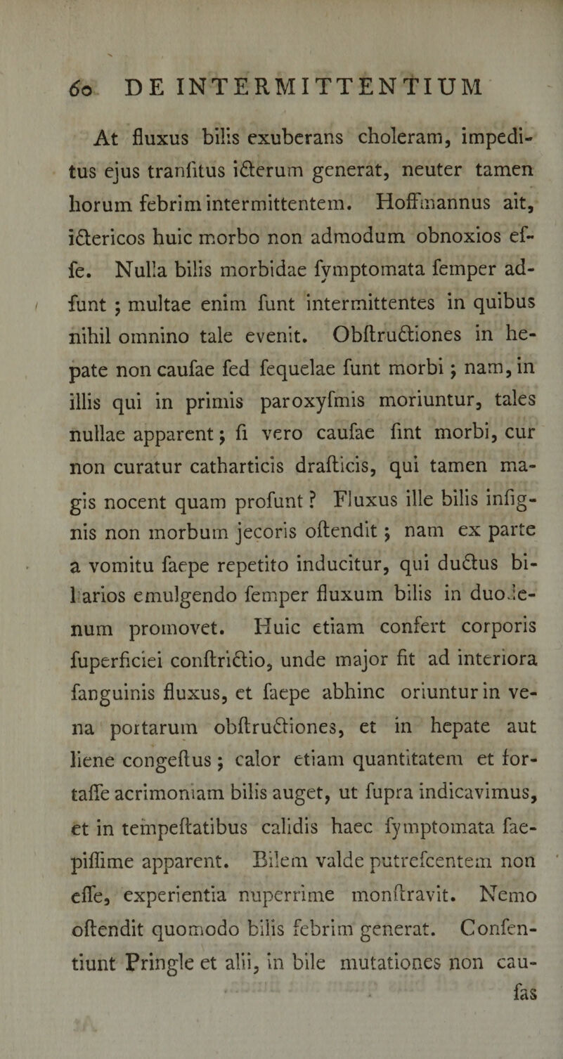 At fluxus bilis exuberans choleram, impedi¬ tus ejus tranlitus i&amp;erum generat, neuter tamen horum febrim intermittentem. HofFmannus ait, i&amp;ericos huic morbo non admodum obnoxios ef- fe. Nulla bilis morbidae fymptomata femper ad- funt ; multae enim funt intermittentes in quibus nihil omnino tale evenit. Obftru&amp;iones in he¬ pate non caufae fed fequelae funt morbi; nam, in illis qui in primis paroxyfmis moriuntur, tales nullae apparent; fi vero caufae fmt morbi, cur non curatur catharticis drafhicis, qui tamen ma¬ gis nocent quam profunt ? Fluxus ille bilis infig- nis non morbum jecoris oftendit; nam ex parte a vomitu faepe repetito inducitur, qui dudtus bi¬ farios emulgendo femper fluxum bilis in duo.ie- num promovet. Huic etiam confert corporis fuperficiei conftridtio, unde major fit ad interiora fanguinis fluxus, et faepe abhinc oriuntur in ve¬ na portarum obftrudfiones, et in hepate aut liene congeftus ; calor etiam quantitatem et for- taffle acrimoniam bilis auget, ut fupra indicavimus, et in tempeftatibus calidis haec fymptomata fae- piflime apparent. Bilem valde putrefeentem non effle, experientia nuperrime monftravit. Nemo oftendit quomodo bilis febrim generat. Confen- tiunt Pringle et alii, in bile mutationes non cau- fas