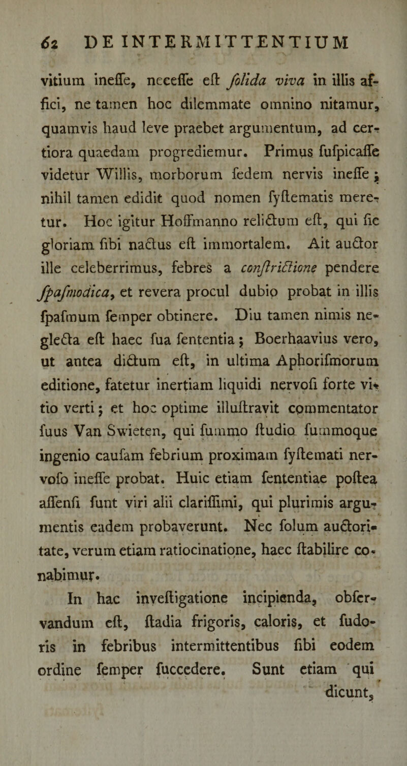 vitium inefTe, neeefic eft /olida viva in illis af¬ fici, ne tamen hoc dilemmate omnino nitamur, quamvis haud leve praebet argumentum, ad cer-? tiora quaedam progrediemur. Primus fufpicafTe videtur Willis, morborum fedem nervis inefTe j nihil tamen edidit quod nomen fyflematis mere^ tur. Hoc igitur HofFmanno relidum eft, qui fic gloriam fibi nadus eft immortalem. Ait audor ille celeberrimus, febres a conJlriEUone pendere fpafmodica, et revera procul dubio probat in illis fpafmum femper obtinere. Diu tainen nimis ne- gleda eft haec fua fententia \ Boerhaavius vero, ut antea didum eft, in ultima Aphorifmorum editione, fatetur inertiam liquidi nervofi forte vi* tio verti; et hoc optime illuftravit cpmmentator fuus Van Swieten, qui fummo ftudia fummoque ingenio caufam febrium proximam fyftemati ner- vofo inefTe probat. Huic etiam fententiae poftea afTenft funt viri alii clariflimi, qui plurimis argu- i *- mentis eadem probaverunt. Nec folum audori» tate, verum etiam ratiocinatione, haec ftabilire co. nabimur. In hac inveftigatione incipienda, obfcr- vandum eft, fladia frigoris, caloris, et fudo- ris in febribus intermittentibus fibi eodem ordine femper fuccedere. Sunt etiam qui dicunt.
