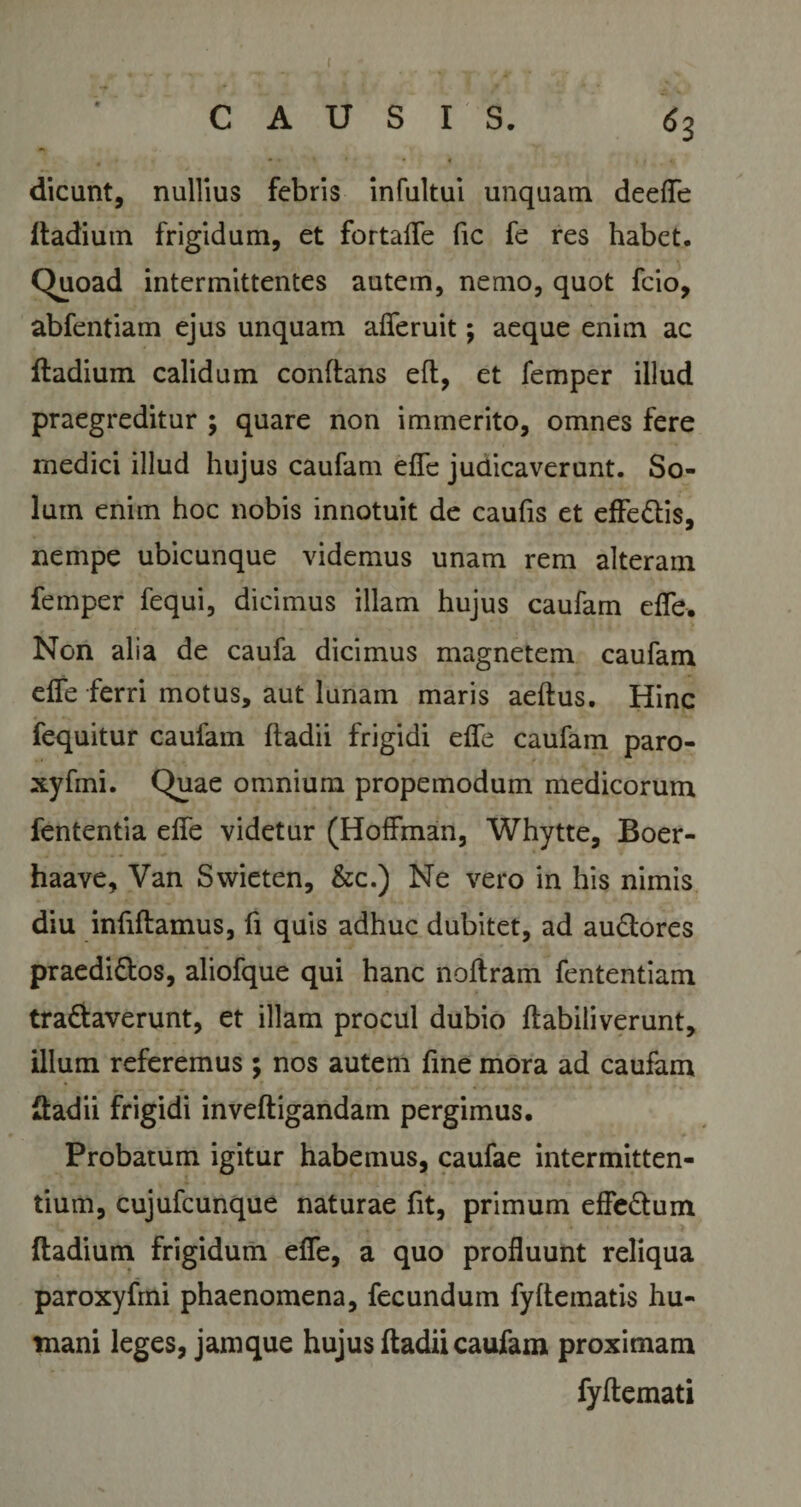 ( CAUSIS. 6 3 dicant, nullius febris infultui unquam deefle ftadium frigidum, et fortafle fic fe res habet. Quoad intermittentes autem, nemo, quot fcio, abfentiam ejus unquam afleruit; aeque enim ac ftadium calidum conflans eft, et femper illud praegreditur ; quare non immerito, omnes fere medici illud hujus caufam efle judicaverunt. So¬ lum enim hoc nobis innotuit de caufis et effe&amp;is, nempe ubicunque videmus unam rem alteram femper fequi, dicimus illam hujus caufam efle. Non alia de caufa dicimus magnetem caufam efle ferri motus, aut lunam maris aeftus. Hinc fequitur caufam ftadii frigidi efle caufam paro- xyfmi. Quae omnium propemodum medicorum fententia efle videtur (HofFman, Whytte, Boer- haave, Van Swieten, &amp;c.) Ne vero in his nimis diu infiftamus, fi quis adhuc dubitet, ad audlores praedi&amp;os, aliofque qui hanc noflram fententiam traftaverunt, et illam procul dubio ftabiliverunt, illum referemus; nos autem fine mora ad caufam ftadii frigidi inveftigandam pergimus. Probatum igitur habemus, caufae intermitten¬ tium, cujufcunque naturae fit, primum effe&amp;um ftadium frigidum efle, a quo profluunt reliqua paroxyfrni phaenomena, fecundum fyftematis hu¬ mani leges, jamque hujus ftadii caufam proximam fyftemati