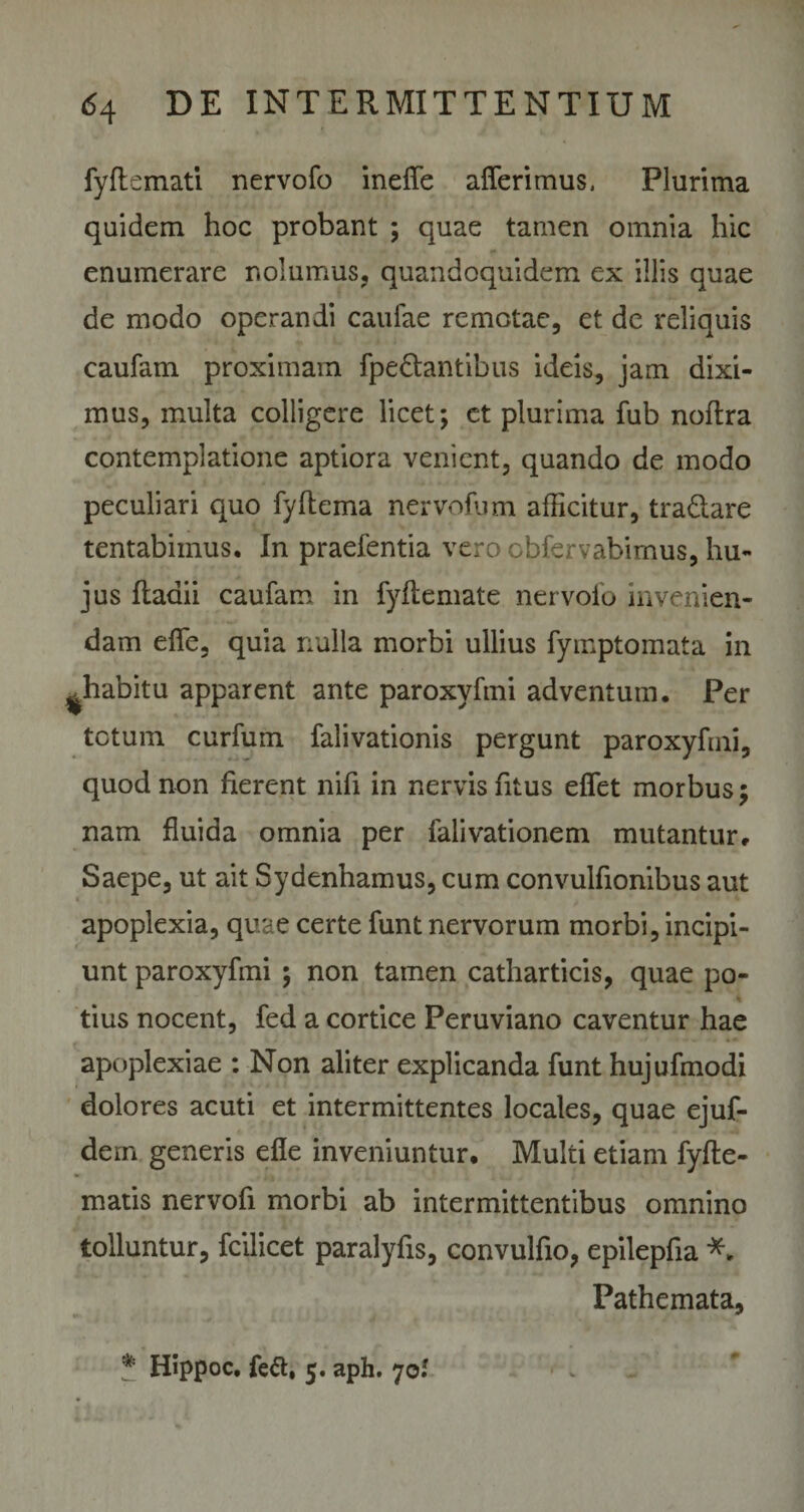 fyftcmati nervofo ineffe afferimus, Plurima quidem hoc probant ; quae tamen omnia hic enumerare nolumus, quandoquidem ex illis quae de modo operandi caulae remotae, et de reliquis caufam proximam fpedtantibus ideis, jam dixi¬ mus, multa colligere licet; et plurima fub noftra contemplatione aptiora venient, quando de modo peculiari quo fyltema nervofum allicitur, tra&amp;are tentabimus. In praefentia vero cbfervabimus, hu¬ jus ftadii caufam in fyftemate nervofo invenien¬ dam effe, quia nulla morbi ullius fymptomata in ^habitu apparent ante paroxyhni adventum. Per totum curfum falivationis pergunt paroxyhni, quod non fierent nifi in nervis fitus effet morbus; nam fluida omnia per falivationem mutantur. Saepe, ut ait Sydenhamus, cum convulfionibus aut apoplexia, quae certe funt nervorum morbi, incipi¬ unt paroxyhni ; non tamen catharticis, quae po¬ tius nocent, fed a cortice Peruviano caventur hae apoplexiae : Non aliter explicanda funt hujufmodi dolores acuti et intermittentes locales, quae ejuf- dern generis efle inveniuntur. Multi etiam fyfte- matis nervofi morbi ab intermittentibus omnino tolluntur, fcilicet paralyfis, convulfio, epilepfia *. Pathemata, 5 Hippoc. fe#, 5. aph. 70.* #