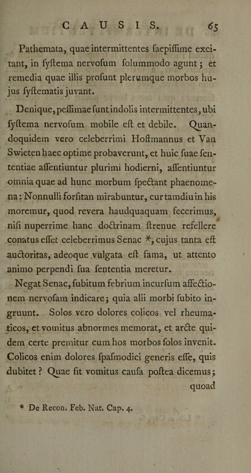 Pathemata, quae intermittentes faepiffnne exci¬ tant, in fyflema nervofum folummodo agunt; et remedia quae illis profunt plerumque morbos hu¬ jus fyftematis juvant. « * r * Denique,peflimaefuntindolis intermittentes, ubi fyftema nervofum mobile eft et debile. Quan¬ doquidem vero celeberrimi Hoftmannus et Van Swietenhaec optime probaverunt, et huic fuae fen- tentiae affentiuntur plurimi hodierni, affentiuntur omnia quae ad hunc morbum fpedtant phaenome¬ na: Nonnulli forfitan mirabuntur, curtamdiuin his moremur, quod revera haudquaquam fecerimus, • • • ^ nifi nuperrime hanc doctrinam ftrenue refellere conatus effet celeberrimus Senae cujus tanta eft auctoritas, adeoque vulgata eft fama, ut attento animo perpendi fua fententia meretur. Negat Senae, fubitum febrium incurfum affectio¬ nem nervofam indicare; quia alii morbi fubito in¬ gruunt. Solos vero dolores colicos vel rheuma¬ ticos, et vomitus abnormes memorat, et arCte qui¬ dem certe premitur cum hos morbos folos invenit. Colicos enim dolores fpafmodici generis effe, quis dubitet ? Quae fit vomitus caufa poftea dicemus; quoad * De Recon. Feb. Nat, Cap, 4.