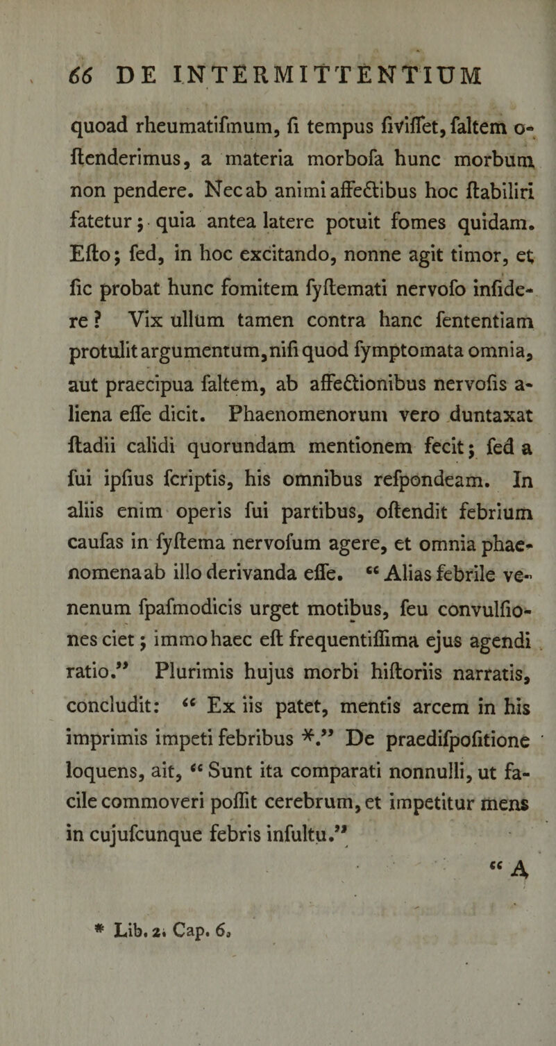 quoad rheumatifmum, fi tempus fiviffet, faltem o» ftenderimus, a materia morbofa hunc morbum non pendere. Nec ab animi affectibus hoc ftabiliri fatetur; quia antea latere potuit fomes quidam. Efto; fed, in hoc excitando, nonne agit timor, et fic probat hunc fomitem fyftemati nervofo infide¬ re ? Vix ullum tamen contra hanc fententiam protulit argumentum,nifi quod fymptomata omnia, aut praecipua faltem, ab affeCtionibus nervofis a- liena effe dicit. Phaenomenorum vero duntaxat ftadii calidi quorundam mentionem fecit; fed a fui ipfius fcriptis, his omnibus refpondeam. In aliis enim operis fui partibus, offendit febrium caufas in fyftema nervofum agere, et omnia phae¬ nomena ab illo derivanda effe. cc Alias febrile ve~ nenum fpafmodicis urget motibus, feu convulfio- nesciet; immohaec eft frequentiflima ejus agendi ratio ” Plurimis hujus morbi hiftoriis narratis, concludit: “ Ex iis patet, mentis arcem in his imprimis impeti febribus De praedifpofitione ' loquens, ait, “ Sunt ita comparati nonnulli, ut fa¬ cile commoveri poflit cerebrum, et impetitur mens in cujufcunque febris infultu.” “ A
