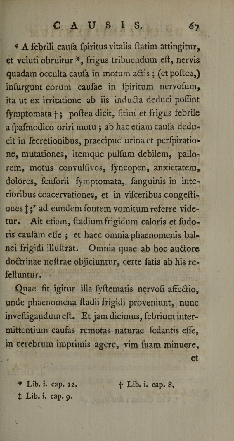 k &lt; A febrili caufa fpiritus vitalis ftatim attingitur, et veluti obruitur *, frigus tribuendum eft, nervis quadam occulta caufa in motum aciis; (etpoftea,) infurgunt eorum caufae in fpiritum nervofum, ita ut ex irritatione ab iis indu£ta deduci pofiint fymptomata f; poftea dicit, fitim et frigus febrile a fpafmodico oriri motu ; ab hac etiam caufa dedu¬ cit in fecretionibus, praecipue urina et perfpiratio- ne, mutationes, itemque pulfum debilem, pallo¬ rem, motus convulfivos, fyncopen, anxietatem, dolores, fenforii fymptomata, fanguinis in inte¬ rioribus coacervationes, et in vifceribus congefti- ones | ad eundem fontem vomitum referre vide¬ tur. Ait etiam, ftadium frigidum caloris et fudo- ris caufam effe ; et haec omnia phaenomenis bal¬ nei frigidi illuftrat. Omnia quae ab hoc audtore do&amp;rinae noftrae objiciuntur, certe fatis ab his re¬ felluntur. Quae fit igitur illa fyflematis nervofi affectio, unde phaenomena ftadii frigidi proveniunt, nunc inveftigandum eft. Et jam dicimus, febrium inter¬ mittentium caufas remotas naturae fedantis effe, jn cerebrum imprimis agere, vim fuam minuere, et