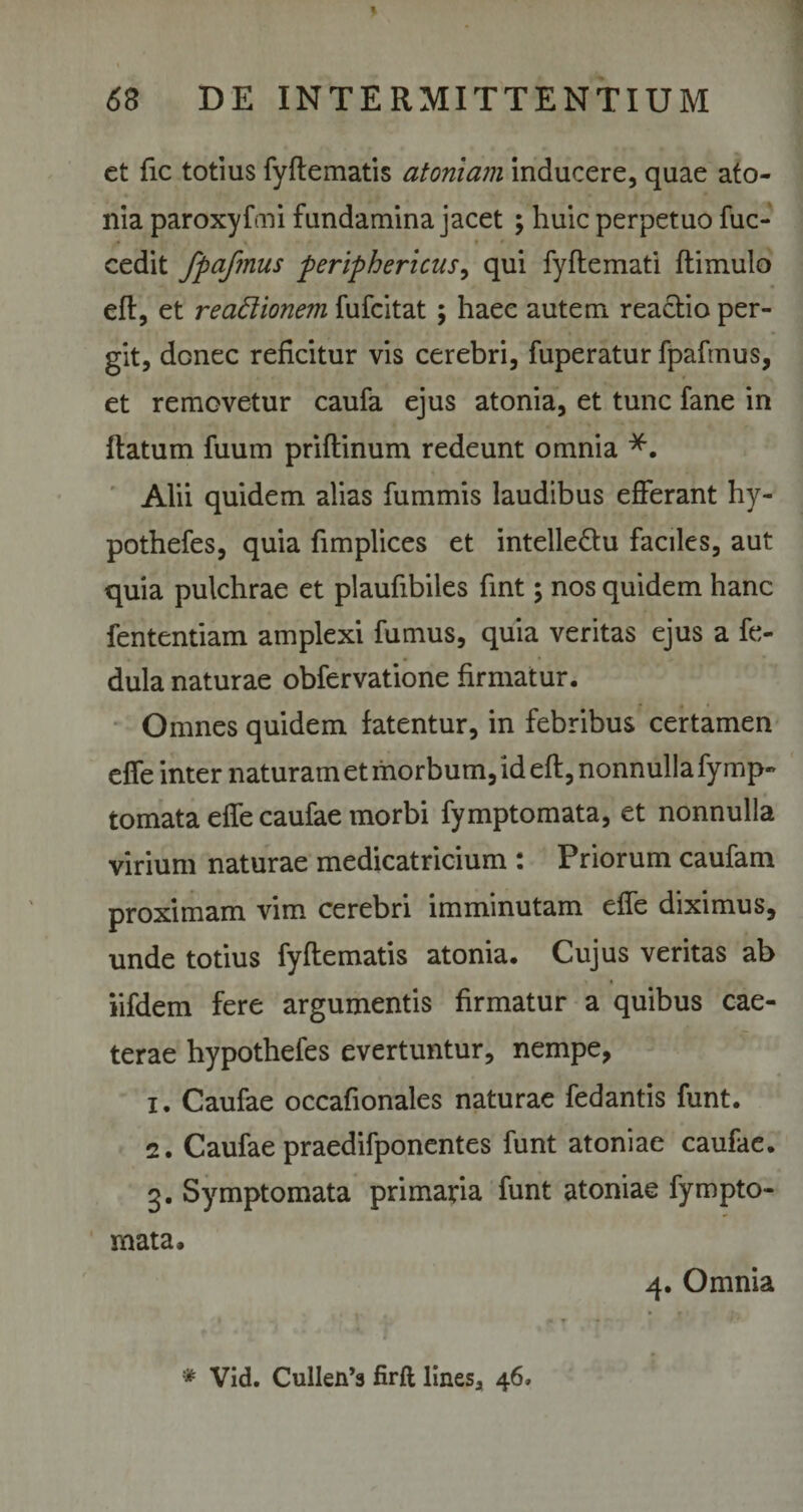 et fic totius fyftematis atomam inducere, quae ato- nia paroxyfmi fundamina jacet ; huic perpetuo fuc- * cedit fpafmus periphericus, qui fyftemati ftimulo eft, et reactionem fufcitat ; haee autem reactio per¬ git, donec reficitur vis cerebri, fuperatur fpafmus, et removetur caufa ejus atonia, et tunc fane in flatum fuum priftinum redeunt omnia *. Alii quidem alias fummis laudibus efferant hy- pothefes, quia fimplices et intelle&u faciles, aut quia pulchrae et plaufibiles fint; nos quidem hanc fententiam amplexi fumus, quia veritas ejus a fe- dula naturae obfervatione firmatur. Omnes quidem fatentur, in febribus certamen effe inter naturam et morbum, id eft, nonnulla fy mp- tornata effe caufae morbi fymptomata, et nonnulla virium naturae medicatricium : Priorum caufam proximam vim cerebri imminutam effe diximus, unde totius fyftematis atonia. Cujus veritas ab iifdem fere argumentis firmatur a quibus cae- terae hypothefes evertuntur, nempe, 1. Caufae occafionales naturae fedantis funt. 2. Caufae praedifponentes funt atoniae caufae. 3. Symptomata primaria funt atoniae fympto¬ mata. 4. Omnia . V . • f Ji * Vid. Cullen’3 firft lines, 46»