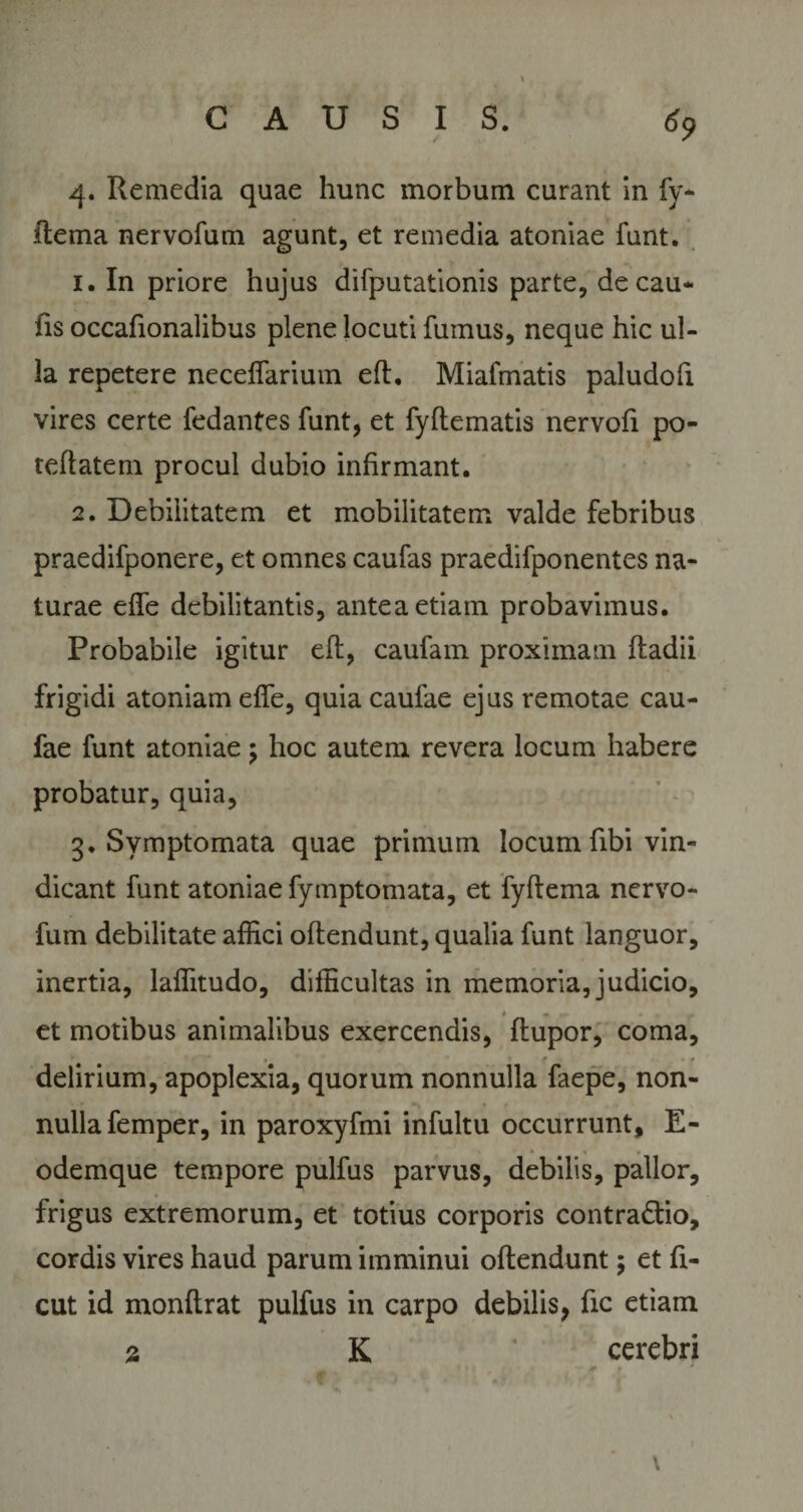 4. Remedia quae hunc morbum curant in fy- ftema nervofum agunt, et remedia atoniae funt. 1. In priore hujus difputationis parte, decau- fis occafionalibus plene locuti fumus, neque hic ul¬ la repetere necelfarium eft. Miafmatis paludofi vires certe fedantes funt, et fyftematis nervofi po- teftatem procul dubio infirmant. 2. Debilitatem et mobilitatem valde febribus praedifponere, et omnes caufas praedifponentes na¬ turae effe debilitantis, antea etiam probavimus. Probabile igitur eft, caufam proximam ftadii frigidi atoniam effe, quia caufae ejus remotae cau- fae funt atoniae; hoc autem revera locum habere probatur, quia, 3. Symptomata quae primum locum fibi vin¬ dicant funt atoniae fymptomata, et fyftema nervo¬ fum debilitate affici oftendunt, qualia funt languor, inertia, laffitudo, difficultas in memoria, judicio, et motibus animalibus exercendis, ftupor, coma, delirium, apoplexia, quorum nonnulla faepe, non¬ nulla femper, in paroxyfmi infultu occurrunt, E- odemque tempore pulfus parvus, debilis, pallor, frigus extremorum, et totius corporis contra&amp;io, cordis vires haud parum imminui oftendunt; et fi- cut id monftrat pulfus in carpo debilis, fic etiam 2 K cerebri ■ 4P f '