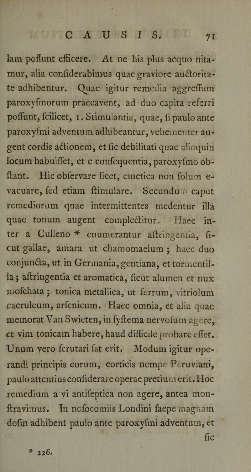 ?r lam pofiunt efficere. At ne his plus aequo nita¬ mur, alia confiderabimus quae graviore auctorita¬ te adhibentur. Quae igitur remedia aggrelTum paroxyfmorum praecavent, ad duo capita referri pofiunt, fcilicet, i. Stimulantia, quae, li paulo ante paroxyfmi adventum adhibeantur, vehementer au¬ gent cordis adtionem, et fic debilitati quae alioquirl locum habuifiet, et e confequentia, paroxyfmo ob¬ dant. Hicobfervare licet, emetica non folum e- vacuare, fed etiam ftimulare. Secundu.n caput remediorum quae intermittentes medentur illa quae tonum augent comple&amp;itur. Haec in¬ ter a Culieno * enumerantur aftringeiitia, fi- cut gallae, amara ut chamomaelum ; haec duo conjuncta, ut in Germania,gentiana, et torinentil- la; aftringentia et aromatica, ficut alumen et nux mofchata $ tonica metallica, ut ferrum, vitriolum caeruleum, arfenicum. Haec omnia, et aiia quae memorat Van Swieten, in fyftema nervoium agere, et vim tonicam habere, haud difficile probare cfifet. Unum vero fcrutari fat erit. Modum igitur ope¬ randi principis eorum, corticis nempe Peruviani, paulo attentius confiderare operae pretium cnt. Hoc remedium a vi antifeptica non agere, antea mon- ftravimus. In nofocomiis Londini faepe magnam dofin adhibent paulo ante paroxyfmi adventum, et fic * 226.