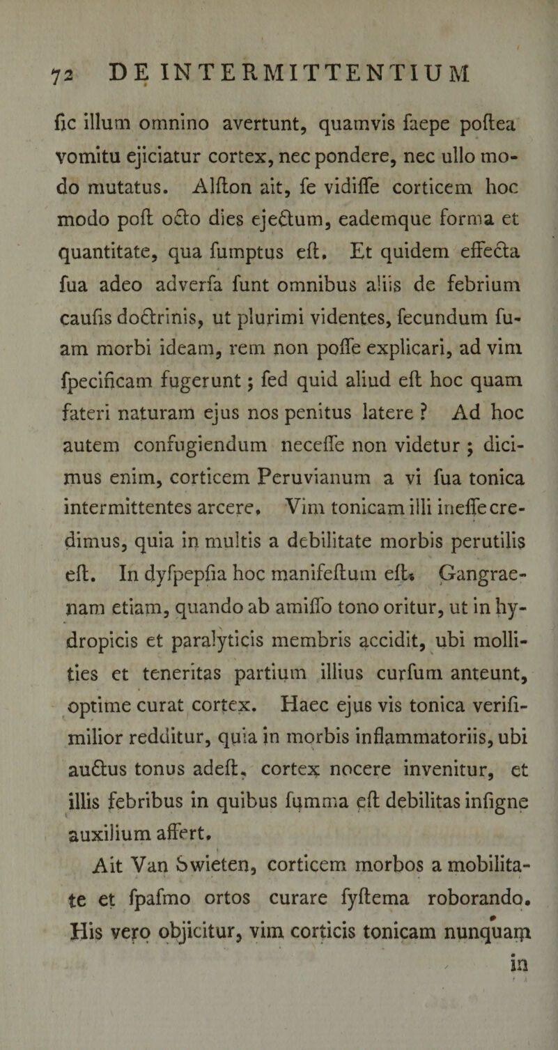 fic illum omnino avertunt, quamvis faepe poflea vomitu ejiciatur cortex, nec pondere, nec ullo mo¬ do mutatus. Alflon ait, fe vidifle corticem hoc modo pofl o£to dies eje&amp;um, eademque forma et quantitate, qua fumptus efl. Et quidem effecta fua adeo adverfa funt omnibus aliis de febrium caufis do&amp;rinis, ut plurimi videntes, fecundum fu- am morbi ideam, rem non pofle explicari, ad vim fpecincam fugerunt; fed quid aliud efl hoc quam fateri naturam ejus nos penitus latere ? Ad hoc autem confugiendum neceffe non videtur ; dici¬ mus enim, corticem Peruvianum a vi fua tonica intermittentes arcere. Vim tonicam illi ineffecre¬ dimus, quia in multis a debilitate morbis perutilis efl. In dyfpepfia hoc manifefluui efl* Gangrae¬ nam etiam, quando ab amiffo tono oritur, ut in hy¬ dropicis et paralyticis membris accidit, ubi molli¬ ties et teneritas partium illius curfum anteunt, optime curat cortex. Haec ejus vis tonica verifi- milior redditur, quia in morbis inflammatoriis, ubi audlus tonus adeft, cortex nocere invenitur, et illis febribus in quibus fumma efl debilitas infigne auxilium affert. Ait Van bwieten, corticem morbos a mobilita¬ te et fpafmo ortos curare fyftema roborando. His vero objicitur, vim corticis tonicam nunquam in